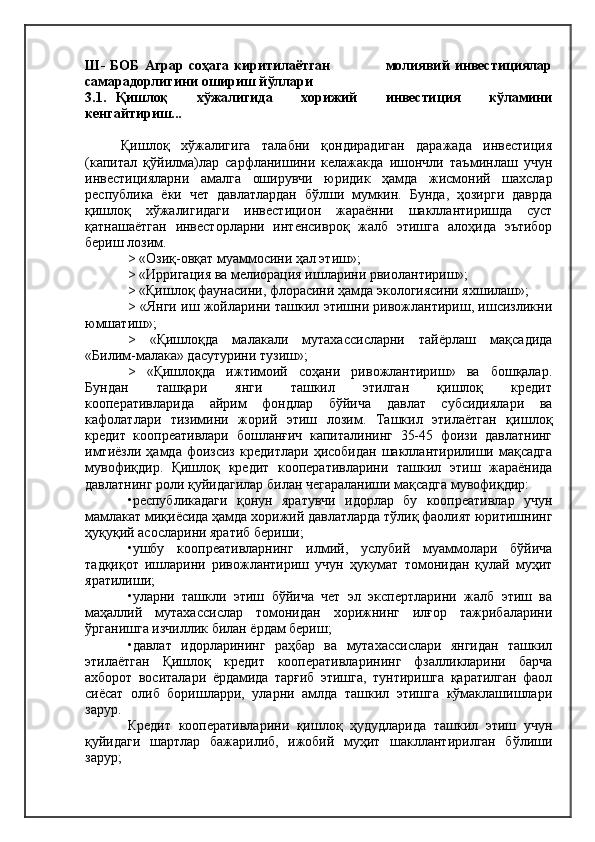 Ш-   БОБ   Аграр   соҳага   киритилаётган                       молиявий   инвестициялар
самарадорлигини ошириш йўллари  
3.1.   Қишлоқ       хўжалигида       хорижий       инвестиция       кўламини
кенгайтириш... 
Қишлоқ   хўжалигига   талабни   қондирадиган   даражада   инвестиция
(капитал   қўйилма)лар   сарфланишини   келажакда   ишончли   таъминлаш   учун
инвестицияларни   амалга   оширувчи   юридик   ҳамда   жисмоний   шахслар
республика   ёки   чет   давлатлардан   бўлши   мумкин.   Бунда,   ҳозирги   даврда
қишлоқ   хўжалигидаги   инвестицион   жараённи   шакллантиришда   суст
қатнашаётган   инвесторларни   интенсивроқ   жалб   этишга   алоҳида   эътибор
бериш лозим.
> «Озиқ-овқат муаммосини ҳал этиш»;
> «Ирригация ва мелиорация ишларини рвиолантириш»;
> «Қишлоқ фаунасини, флорасини ҳамда экологиясини яхшилаш»;
> «Янги иш жойларини ташкил этишни ривожлантириш, ишсизликни
юмшатиш»;
>   «Қишлоқда   малакали   мутахассисларни   тайёрлаш   мақсадида
«Билим-малака» дасутурини тузиш»;
>   «Қишлоқда   ижтимоий   соҳани   ривожлантириш»   ва   бошқалар.
Бундан           ташқари           янги           ташкил           этилган           қишлоқ           кредит
кооперативларида   айрим   фондлар   бўйича   давлат   субсидиялари   ва
кафолатлари   тизимини   жорий   этиш   лозим.   Ташкил   этилаётган   қишлоқ
кредит   коопреативлари   бошланғич   капиталининг   35-45   фоизи   давлатнинг
имтиёзли   ҳамда   фоизсиз   кредитлари   ҳисобидан   шакллантирилиши  мақсадга
мувофиқдир.   Қишлоқ   кредит   кооперативларини   ташкил   этиш   жараёнида
давлатнинг роли қуйидагилар билан чегараланиши мақсадга мувофиқдир:
•республикадаги   қонун   яратувчи   идорлар   бу   коопреативлар   учун
мамлакат миқиёсида ҳамда хорижий давлатларда тўлиқ фаолият юритишнинг
ҳуқуқий асосларини яратиб бериши;
•ушбу   коопреативларнинг   илмий,   услубий   муаммолари   бўйича
тадқиқот   ишларини   ривожлантириш   учун   ҳукумат   томонидан   қулай   муҳит
яратилиши;
•уларни   ташкли   этиш   бўйича   чет   эл   экспертларини   жалб   этиш   ва
маҳаллий   мутахассислар   томонидан   хорижнинг   илғор   тажрибаларини
ўрганишга изчиллик билан ёрдам бериш;
•давлат   идорларининг   раҳбар   ва   мутахассислари   янгидан   ташкил
этилаётган   Қишлоқ   кредит   кооперативларининг   фзалликларини   барча
ахборот   воситалари   ёрдамида   тарғиб   этишга,   тунтиришга   қаратилган   фаол
сиёсат   олиб   боришларри,   уларни   амлда   ташкил   этишга   кўмаклашишлари
зарур.
Кредит   кооперативларини   қишлоқ   ҳудудларида   ташкил   этиш   учун
қуйидаги   шартлар   бажарилиб,   ижобий   муҳит   шакллантирилган   бўлиши
зарур; 