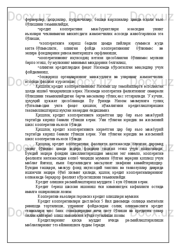 фермерлар,   деҳқонлар,   пудратчилар,   бошқа   корхоналар   ҳамда   аҳоли   аъзо
бўлишини таъминлайди;
•кредит         кооперативи         мажбуриятлари         юзасидан         унинг
аъзолари   чекланмаган   микиёсдаги   жамоатчилик   асосида   жавобгарликка   эга
бўлиши;
  •кооперативга       кириш      бадали      ҳамда      пайлари     суммаси      жуда
катта бўлмаслиги,       олинган       фойда       кооперативнинг       бўлинмас       ва
захира фондларини ривожлантиришга сарфланиши;
•кооперативнинг   иқтисодиц   негизи   ҳисобланган   бўлинмас   мулкни
барпо этиш, бу мулкнинг минимал миқдорини белгилаш;
•олинган   кредитлардан   фақат   Низомда   кўрсатилган   мақсадлар   учун
фойдаланиш;
•бошқариш   органларининг   мавжудлиги   ва   уларнинг   жамоатчилик
асосида фаолият курсатиши.
Қишлоқ кредит кооперативининг Низоми шу тамойилларга асосланган
ҳолда ишлаб чиқарилиши керак. Низомда кооператив фалиятининг самарали
бўлишини таъминлайдиган  барча  масалалар тўлиқ акс эттирилади.  У кучли,
ҳуқуқий   ҳужжат   ҳисобланади.   Бу   ўринда   Низом   мазмунига   тулиқ
тўхталмасдан   унга   фақат   қишлоқ   хўжалигини   кредитлаштиришни
такомиллаштириш нуқтаи назардан ёндашамиз.
Қишлоқ   кредит   кооперативига   кираётган   ҳар   бир   аъзо   мажбурий
тартибда   кириш   банали   тўлаши   керак.   Уни   тўлаган   юридик   ва   жисмоний
шахс кооператив аъзоси бўлади.
Қишлоқ   кредит   кооперативига   кираётган   ҳар   бир   аъзо   мажбурий
тартибда   кириш   банали   тўлаши   керак.   Уни   тўлаган   юридик   ва   жисмоний
шахс кооператив аъзоси бўлади.
Қишлоқ   кредит   кооперативи   фаолияти   натижасида   олинган   даромад
унинг   бўинмас   ҳамда   заҳира   фондини   ташкил   этиш   учун   ишлатилади.
Бундай   заҳира   фондни   шакллантиришдан   мақсан   энг   аввало,   кооператив
фаолияти   натижасидан   келиб   чиқиши   мумкин   бўлган   зарарни   қоплаш   учун
маблағ   йиғиш,   яъни   биргаликдаги   масъулият   хавфини   камайтиришдир.
Бундан   ташқари,   мазкур   фонд   иқтисодий   танглик   ва   таназзуллар   даврида
ишончли   заҳира   бўиб   хизмат   қилади,   қшлоқ   кредит   кооперативларининг
келажакда барқарор фаолият кўрсатишини таъминлайди.
Кредит олишни расмийлаштириш муддати 1 кун бўлиши керак.
Кредит   бериш   шахсан   ишониш   ёки   кимнингдек   кафиллиги   остида
амалга оширилиши лозим.
Кооператив аъзолари гаровсиз кредит олишлари мумкин.
Кредит   кооперативлари   дастлабки   5   йил   давомида   солиққа   имтиёзли
равишда   тортилиши,   улранинг   фойдасидан   солиқ   олинмаслиги   кредит
ставкалари   мос   банк   ставкаларидан   анча   паст   бўлиши   ва   кредитни   товар
билан қайтариб олиш имконияти кўзда тутилиши лозим.
Кредитларнинг   қисқа   муддат   ичида   расмийлаштирилиши
маблағларнинг тез айланишига ёрдам беради. 