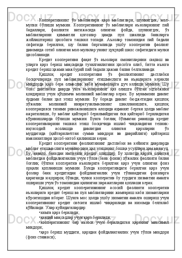 Кооперативнинг   ўз   маблағлари   қарз   маблағлари,   шунингдек,   мол-
мулки   бўлиши   мумкин.   Кооперативнинг   ўз   маблағлари   аъзоларининг   пай
бадаллари,   фаолияти   натижасида   олинган   фойда,   шунингдек,   ўз
маблағларини   қимматли   қоғозлар   ҳамда   пул   шаклида   банкларга
жойлаштириш   ҳисобига   ташкил   топади.   Аъзолар   томонидан   пай   бадали
сифатида   берилган,   шу   билан   биргаликда   ушбу   кооператив   фаолият
давомида сотиб олинган мол-мулклар унинг ҳуқуқий шахс сифатидаги мулки
ҳисобланади.
Кредит   кооперативи   фақат   ўз   аъзолари   омонатларини   сақлаш   ва
уларга   қарз   бериш   мақсадида   тузилганлигини   ҳисобга   олиб,   битта   аъзога
кредит бериш ҳажми мажбурий пай бадали ҳажми билан белгиланади.
Қишлоқ   кредит   кооперативи   ўз   фаолиятининг   дастлабки
босқичларида   пул   маблағларининг   етишмаслиги   ва   аъзоларига   керакли
миқдорда   қарз   бера   олмаслик   каби   муаммоларга   дуч   келиши   мумкин.   Шу
боис   давтлабки   даврда   унга   аъзоларининг   қаз   олишга   бўлган   эҳтиёжини
қондириш   учун   қўшимча   молиявий   маблағлар   керак.   Бу   муаммони   давлат
ёрдами   билан   ҳал   этиш   мумкин.   Бу   борада   давлат   бюджетидан   қишлоқ
хўжалик   молиявий   инвратузилмасининг   шаклланишига,   қишлоқ
кооперацияси тизими ривожланишига алоҳида аҳмаият берган  ҳолда маблағ
ажратилиши,   бу   маблағ   қайтариб   берилмайдиган   ёки   қайтариб   бериладиган
кўринишларда   бўлиши   мумкин.   Бунга   боғлиқ   бўлмаган   равишда   кредит
кооперативларини   ташкил   этиш   босқичида   ишлаб   чиқиладиган   техник-
иқтисодий           асолашда           давлатдан           олинган           қарзларни           ўз
муддатида   (қайтарилаётган   сумма   миқдори   ва   даврийлиги)   қайтариш
имкониятлари ҳисоб-китоб қилиниши керак.
Кредит   кооперативи   фаолиятининг   дастлабки   ва   кейинги   даврларда
маблағ етишмаслиги муаммосини ҳал этишнинг бошқа усуллари ҳам мавжуд.
Бу,   аввало,   банкдан   имтиёзли   кредит   олишдир.   Бу   ҳолатда   қарзга   олинган
маблағдан фойдаланганлик учун тўлов (банк фоизи) хўжалик фаолияти билан
боғлиқ   бўлган   кооператив   аъзоларига   берилган   қарз   учун   олинган   фоиз
орқали   қопланиши   мумкин.   Бунда   кооперативдаги   берилган   қарз   учун
фозлар   банк   кредитидан   фойдланганлик   учун   тўланадиган   фоизларга
қараганда   юқорироқ   бўлади,   чунки   кооператив   бу   турдаги   хизматни   амалга
ошириши учун ўз томонидан қилинган харажатларни қоплаши керак.
Қишлоқ   кредит   кооперативининг   асосий   фаолияти   кооператив
аъзоларига  кредит бериш ва пул маблағларини жамғариш каби хизматларни
кўрсатишдан иборат. Шунга мос ҳолда ушбу хизматни амалга ошириш учун
кооперативнинг   кредит   сиёсати   ишлаб   чиқарилади   ва   низомда   белгилаб
қўйилади. Улар қуйидагилардир:
•кимга қарз берилади;
•қандай мақсадлар учун қарз берилади;
•кооперативнинг   бир   аъзоси   учун   бериладиган   қарзнинг   максимал
миқдори;
•қарз   бериш   муддати,   қарздан   фойдаланганлик   учун   тўлов   миқдори
(фоиз ставкаси); 