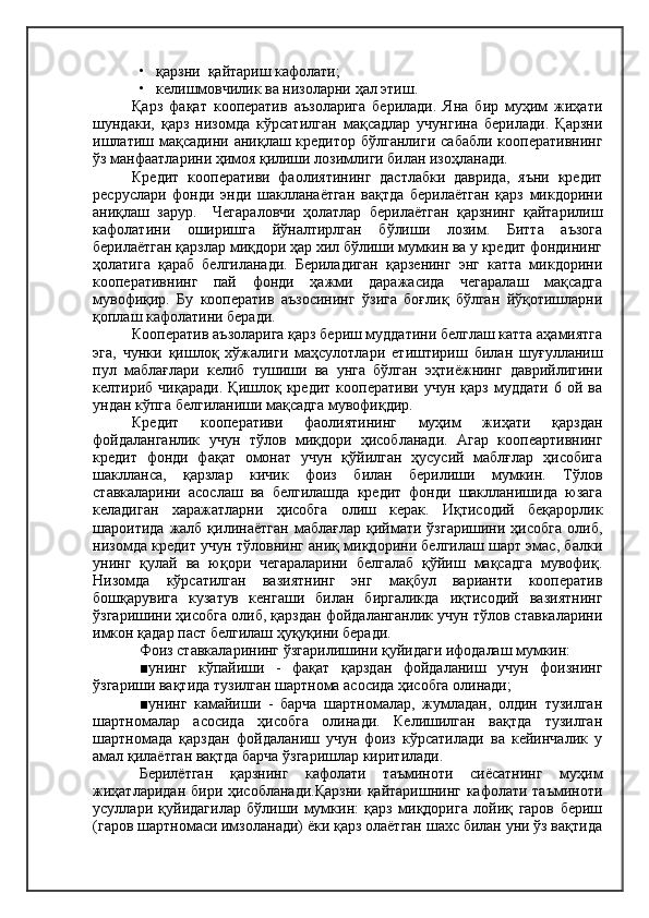 •   қарзни  қайтариш кафолати;
•   келишмовчилик ва низоларни ҳал этиш.
Қарз   фақат   кооператив   аъзоларига   берилади.   Яна   бир   муҳим   жиҳати
шундаки,   қарз   низомда   кўрсатилган   мақсадлар   учунгина   берилади.   Қарзни
ишлатиш мақсадини  аниқлаш кредитор  бўлганлиги  сабабли кооперативнинг
ўз манфаатларини ҳимоя қилиши лозимлиги билан изоҳланади.
Кредит   кооперативи   фаолиятининг   дастлабки   даврида,   яъни   кредит
ресруслари   фонди   энди   шаклланаётган   вақтда   берилаётган   қарз   микдорини
аниқлаш   зарур.     Чегараловчи   ҳолатлар   берилаётган   қарзнинг   қайтарилиш
кафолатини   оширишга   йўналтирлган   бўлиши   лозим.   Битта   аъзога
берилаётган қарзлар миқдори ҳар хил бўлиши мумкин ва у кредит фондининг
ҳолатига   қараб   белгиланади.   Бериладиган   қарзенинг   энг   катта   микдорини
кооперативнинг   пай   фонди   ҳажми   даражасида   чегаралаш   мақсадга
мувофиқир.   Бу   кооператив   аъзосининг   ўзига   боғлиқ   бўлган   йўқотишларни
қоплаш кафолатини беради.
Кооператив аъзоларига қарз бериш муддатини белглаш катта аҳамиятга
эга,   чунки   қишлоқ   хўжалиги   маҳсулотлари   етиштириш   билан   шуғулланиш
пул   маблағлари   келиб   тушиши   ва   унга   бўлган   эҳтиёжнинг   даврийлигини
келтириб   чиқаради.   Қишлоқ  кредит   кооперативи   учун   қарз   муддати   6  ой   ва
ундан кўпга белгиланиши мақсадга мувофиқдир.
Кредит   кооперативи   фаолиятининг   муҳим   жиҳати   қарздан
фойдаланганлик   учун   тўлов   миқдори   ҳисобланади.   Агар   коопеартивнинг
кредит   фонди   фақат   омонат   учун   қўйилган   ҳусусий   маблғлар   ҳисобига
шаклланса,   қарзлар   кичик   фоиз   билан   берилиши   мумкин.   Тўлов
ставкаларини   асослаш   ва   белгилашда   кредит   фонди   шаклланишида   юзага
келадиган   харажатларни   ҳисобга   олиш   керак.   Иқтисодий   беқарорлик
шароитида  жалб  қилинаётган   маблағлар  қиймати  ўзгаришини  ҳисобга  олиб,
низомда кредит учун тўловнинг аниқ миқдорини белгилаш шарт эмас, балки
унинг   қулай   ва   юқори   чегараларини   белгалаб   қўйиш   мақсадга   мувофиқ.
Низомда   кўрсатилган   вазиятнинг   энг   мақбул   варианти   кооператив
бошқарувига   кузатув   кенгаши   билан   биргаликда   иқтисодий   вазиятнинг
ўзгаришини ҳисобга олиб, қарздан фойдаланганлик учун тўлов ставкаларини
имкон қадар паст белгилаш ҳуқуқини беради.
Фоиз ставкаларининг ўзгарилишини қуйидаги ифодалаш мумкин:
■унинг   кўпайиши   -   фақат   қарздан   фойдаланиш   учун   фоизнинг
ўзгариши вақтида тузилган шартнома асосида ҳисобга олинади;
■унинг   камайиши   -   барча   шартномалар,   жумладан,   олдин   тузилган
шартномалар   асосида   ҳисобга   олинади.   Келишилган   вақтда   тузилган
шартномада   қарздан   фойдаланиш   учун   фоиз   кўрсатилади   ва   кейинчалик   у
амал қилаётган вақтда барча ўзгаришлар киритилади.
Берилётган   қарзнинг   кафолати   таъминоти   сиёсатнинг   муҳим
жиҳатларидан  бири ҳисобланади.Қарзни  қайтаришнинг кафолати таъминоти
усуллари   қуйидагилар   бўлиши   мумкин:   қарз   миқдорига   лойиқ   гаров   бериш
(гаров шартномаси имзоланади) ёки қарз олаётган шахс билан уни ўз вақтида 