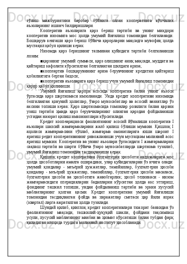 тўлаш   мажбуриятини   баробар   бўйнига   олган   кооперативга   кўпчилик
аъзоларнинг ишонч билдиришлари.
Кооператив   аъзоларига   қарз   бериш   тартиби   ва   унинг   миқдори
кооператив   низомига   мос   ҳолда   умумий   йиғилиш   томонидан   белгиланади.
Бошқарув   кенгаши   қарз   бериш   бўйича   қарорларни   мақсадга   мувофиқ   ҳолда
мустақил қабул қилиши керак.
Низомда   қарз   беришнинг   тахминан   қуйидаги   тартиби   белгиланиши
лозим:
■қарзнинг умумий суммаси, қарз олишнинг аниқ мақсади, муддати ва
қайтариш кафолати кўрсатилган белгиланган шклдаги ариза;
■коопеартив   бошқарувининг   ариза   берувчининг   кредитни   қайтариш
қобилиятига берган баҳоси;
■кооператив аъзоларига қарз бериш учун умумий йиғилиш томонидан
қарор қабул қилиниши.
Умумий   йиғилиш   қарори   асосида   кооператив   билан   унинг   аъзоси
ўртасида   қарз   шартномаси   имзоланади.   Унда   кредит   кооперативи   низомида
белгиланган   қонуний   ҳолатлар,   ўзаро   муносабатлар   ва   асосий   вазиятлар   ўз
аксини   топиши   керак.   Қарз   шартномасида   томонлар   розилиги   билан   қарзни
узиш   тартиби   ҳмада   қарз   берувчиларнинг   олинган   қарздан   фойдаланиши
устидан назорат қилиш имкониятлари кўрсатилади.
Кредит   коопеарацияси   фаолиятининг   асосий   йўналиши   кооператив   I
аъзолари   шахсий   жамғармаларини   жалб   қилиш   бўлиши   мумкин.   Қишлоқ   I
аҳолиси   жамғармасини   тўплаб,   жамғарма   омонатларига   яхши   шароит   I
яратиш редит кооперативининг ривожланиши учун мустаҳкам молиявий асос
яратиш мумкин. Кооператив ва унинг аъзолари ўртасидаги I жамғармаларни
сақлаш   тартиби   ва   шарти   бўйича   ўзаро   муносабатларда   шартнома   тузилиб,
умумий йиғилиш томонидан тасдиқланиши керак.
Қишлоқ   кредит   кооперативи   бухгалтерия   ҳисоботи   андозаларига   мос
ҳолда ҳисоботларни амалга оширадики, улар қуйидагиларни ўз ичига олади:
умумий   қоидалар   -   меъёрий   ҳужжатлар,   тамойиллар,   бухгалтерия   ҳисоби
қоидалар   -   меъёрий   ҳужжатлар,   тамоийллар,   бухгалтерия   ҳисоби   масаласи,
бухгалтерия   ҳисоби   ва   ҳисоботига   жавобгарлик;   ҳисоб   техникаси   -   низом
жамғармасидаги   операцияларни   бадалларни   кўрсатган   ҳолда   акс   эттириш;
фонднинг   ташкил   топиши,   ундан   фойдаланиш   тартиби   ва   эркин   хусусий
маблағларнинг   қолган   қисми.   Кредит   кооперативи   умумий   йиғилиши
томонидан   тасдиқланган   фойда   ва   харажатлар   сметаси   ҳар   йили   яорак
(квартал) ларга ажратилган ҳолда тузилади.
Шундай қилиб, қинглоқ кредит кооперативлари тижорат банкидан ўз
фаолиятининг   мақсади,   ташкилий-ҳуқуқий   шакли,   фойдани   тақсимлаш
усули, хусусий маблағининг манбаи ва ҳизмат кўрсатиши билан тубдан фарқ
қиладиган алоҳида турдаги молиявий институт ҳисобланади. 
