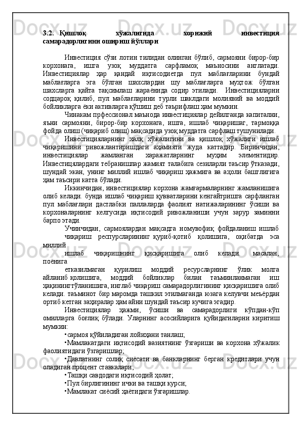 3.2.     Қишлоқ                     хўжалигида                     хорижий                     инвестиция
самарадорлигини ошириш йўллари
Инвестиция   сўзи   лотин   тилидан   олинган   бўлиб,   сармояни   бирор-бир
корхонага,   ишга   узоқ   муддатга   сарфламоқ   маъносини   англатади.
Инвестициялар   ҳар   қандай   иқтисодиетда   пул   маблағларини   бундай
маблағларга   эга   бўлган   шахслардан   шу   маблағларга   муҳтож   бўлган
шахсларга   қайта   тақсимлаш   жараёнида   содир   этилади.     Инвестицияларни
содцароқ   қилиб,   пул   маблағларини   турли   шаклдаги   молиявий   ва   моддий
бойликларга ёки активларга қўшиш деб таърифлаш ҳам мумкин.
Чинакам прфессионал маънода инвестициялар дейилганда капитални,
яъни   сармояни,   бирор-бир   корхонага,   ишга,   ишлаб   чиқаришаг,   тармоққа
фойда олиш (чиқариб олиш) мақсадида узоқ муддатга сарфлаш тушунилади.
Инвестицияларнинг   халқ   хўжалигини   ва   қишлоқ   хўжалиги   ишлаб
чиқаришини   ривожлантиришдаги   аҳамияти   жуда   каттадир.   Биринчидан,
инвестициялар   жамланган   харажатларнинг   муҳим   элементидир.
Инвестицялардаги тебранишлар жамият талабига сезиларли таъсир ўтказади,
шундай   экан,   унинг   миллий   ишлаб   чиқариш   ҳажмига   ва   аҳоли   башглигига
ҳам таъсири катта бўлади.
Иккинчидан, инвестициялар корхона жамғармаларнинг жамланишига
олиб келади. бунда  ишлаб  чиқариш қувватларини кенгайтришга  сарфланган
пул   маблағлари   дастлабки   паллаларда   фаолият   натижаларининг   ўсиши   ва
корхоналарнинг   келгусида   иқтисодий   ривожланиши   учун   зарур   заминни
барпо этади.
Учинчидан,  сармоялардан  мақсадга  номувофиқ  фойдаланиш  ишлаб
чиқариш     респурсларининг   қуриб-қотиб     қолишига,     оқибатда     эса
миллий
ишлаб       чиқаришнинг       қисқаришига       олиб       келади.         масалан,
поёнига
етказилмаган       қурилиш       моддий       ресурсларнинг       ўлик       молга
айланиб қолишига,       моддий       бойликлар       билан       таъминланмаган       иш
ҳақинингтўланишига, инглаб чиқариш самарадорлигининг қисқаришига олиб
келади. таъминот бир маромда ташкил этилмаганда юзага келувчи меъёрдан
ортиб кетган заҳиралар ҳам айни шундай таъсир кучига эгадир.
Инвестициялар   ҳажми,   ўсиши   ва   самарадорлиги   кўпдан-кўп
омилларга   боғлиқ   бўлади.   Уларнинг   асосийларига   қуйидагиларни   киритиш
мумкин:
•сармоя қўйиладиган лойиҳани танлаш;
•Мамлакатдаги   иқтисодий   вазиятнинг   ўзгариши   ва   корхона   хўжалик
фаолиятидаги ўзгаришлар;
•Давлатнинг   солиқ   сиёсати   ва   банкларнинг   берган   кредитлари   учун
оладиган процент ставкалари;
•Ташқи савдодаги иқтисодий ҳолат;
•Пул бирлигининг ички ва ташқи курси;
•Мамлакат сиёсий ҳаётидаги ўзгаришлар. 
