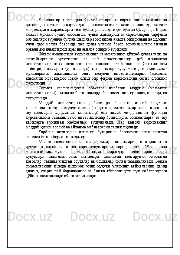 Корхоналар   томонидан   ўз   маблағлари   ва   қарзга   олган   маблағлари
ҳисобидан   амалга   ошириладиган   инвестицяилар   аслини   олганда   жамият
миқиёсидаги жараёнларга тенг бўлса, рисоладагидек бўлган бўлар эди. Бироқ
амалда   бундай   бўлиб   чиқмайди,   чунки   жамғариш   ва   сармояларни   сарфлаш
мақсадлари турлича бўлган шахслар томонидан амалга оширилади ва шунинг
учун   ҳам   молия   бозорида   ҳар   доим   уларни   бозор   механизмлари   тизими
орқали яқинлаштириш жраёни амалга ошириб турилади.
Жаҳон   амалиётида   корхонанинг   сармоясининг   қўллаб-қувватлашг   ва
кенгайтиришга   қаратилган   ва   соф   инвестициялар   деб   номланган
инвестицияларни   (жихозларни,   техникаларни   сотиб   олиш   ва   ўрнатиш   хом
ашёлари, биноларни қуриш ва ҳ.к) ва таранспорт хусусмятидаги, яъни фақат
мулкдорнинг   алмашишига   олиб   келувчи   инвестицияларни   (масалан,
қимматли   қоғозларни   сотиб   олиш   бир   фирма   корхонасини   сотиб   олишни)
фарқлайди.
Сармоя   сарфланадиган   объектга   нисбатан   моддий   (мол-мулк
инвестициялари),   молиявий   ва   номоддий   инвестициялар   алоҳда-алоҳидаа
фарқланади.
Моддий   инвестициялар   дейилганда   бевосита   ишлаб   чиқариш
жараёнида   иштирок   этувчи   сармоя   (жиҳозлар,   матераиллар   заҳираларига   ва
шу   кабиларга   сарфланган   маблағлар)   ёки   ишлаб   чиқаришнинг   функция
кўрсатишини   таъминловчи   инвестициялар   (биноларга,   иншоатларга   ва   шу
кабиларга   қўйилган   маблағлар)   тушунилади.   Ҳар   қандай   корхонанинг
моддий қисми асосий ва айланма маблағларни ташкил қилади.
Ғарблик   иқтисодчи   олимлар   буларнинг   барчасини   реал   капитал
атамаси билан бирлаштирадилар.
Молия   инвестицияси   бошқа   фирмаларнинг   ишларида   иштирок   этиш
ҳуқуқини   сотиб   олиш   ва   қарз   ҳуқуқларини   ҳарид   қилиш   йўли   билан
молиявий   мол-мулкка   сармоя   ўйишдан   иборатдир.   Тадбиркорнинг   қарз
ҳуқуқлари,   масалан,   банк   активлари,   дивиденд   келтирувчи   қимматли
қоғозлар, тақдим этилган ссудалар ва бошқалар билан таъминланади. Бошқа
фирмаларнинг   ишида   иштирок   этиш   ҳуқуқи   уларнинг   акйияларини   ҳарид
қилиш,   уларга   пай   бадалларини   ва   бошқа   кўринишдаги   пул   маблағларини
қўйиш воситаларида қўлга киритилади.  