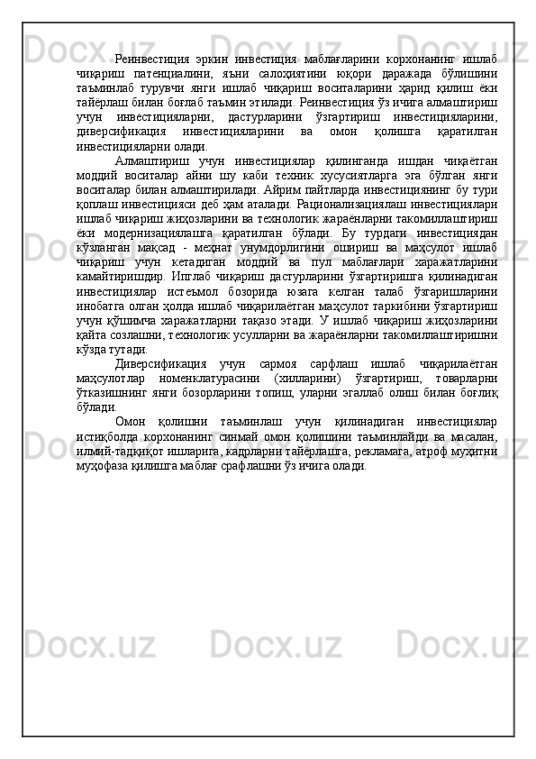 Реинвестиция   эркин   инвестиция   маблағларини   корхонанинг   ишлаб
чиқариш   патенциалини,   яъни   салоҳиятини   юқори   даражада   бўлишини
таъминлаб   турувчи   янги   ишлаб   чиқариш   воситаларини   ҳарид   қилиш   ёки
тайёрлаш билан боғлаб таъмин этилади. Реинвестиция ўз ичига алмаштириш
учун   инвестицияларни,   дастурларини   ўзгартириш   инвестицияларини,
диверсификация   инвестицияларини   ва   омон   қолишга   қаратилган
инвестицияларни олади.
Алмаштириш   учун   инвестициялар   қилинганда   ишдан   чиқаётган
моддий   воситалар   айни   шу   каби   техник   хусусиятларга   эга   бўлган   янги
воситалар билан алмаштирилади. Айрим пайтларда инвестициянинг бу тури
қоплаш инвестицияси деб ҳам  аталади. Рационализациялаш  инвестициялари
ишлаб чиқариш жиҳозларини ва технологик жараёнларни такомиллаштириш
ёки   модернизациялашга   қаратилган   бўлади.   Бу   турдаги   инвестициядан
кўзланган   мақсад   -   меҳнат   унумдорлигини   ошириш   ва   маҳсулот   ишлаб
чиқариш   учун   кетадиган   моддий   ва   пул   маблағлари   харажатларини
камайтиришдир.   Ипглаб   чиқариш   дастурларини   ўзгартиришга   қилинадиган
инвестициялар   истеъмол   бозорида   юзага   келган   талаб   ўзгаришларини
инобатга олган ҳолда ишлаб чиқарилаётган маҳсулот таркибини ўзгартириш
учун   қўшимча   харажатларни   тақазо   этади.   У   ишлаб   чиқариш   жиҳозларини
қайта созлашни, технологик усулларни ва жараёнларни такомиллаштиришни
кўзда тутади.
Диверсификация   учун   сармоя   сарфлаш   ишлаб   чиқарилаётган
маҳсулотлар   номенклатурасини   (хилларини)   ўзгартириш,   товарларни
ўтказишнинг   янги   бозорларини   топиш,   уларни   эгаллаб   олиш   билан   боғлиқ
бўлади.
Омон   қолишни   таъминлаш   учун   қилинадиган   инвестициялар
истиқболда   корхонанинг   синмай   омон   қолишини   таъминлайди   ва   масалан,
илмий-тадқиқот ишларига, кадрларни тайёрлашга, рекламага, атроф муҳитни
муҳофаза қилишга маблағ срафлашни ўз ичига олади. 