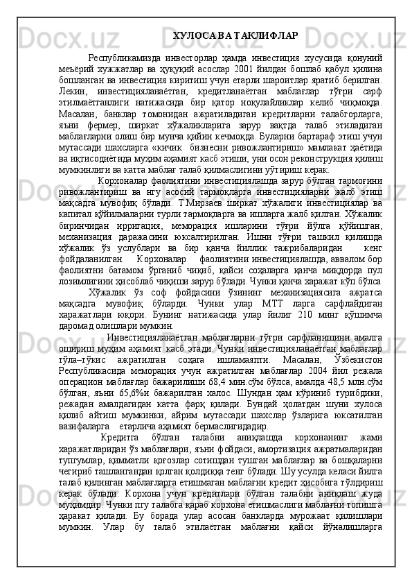 ХУЛОСА ВА ТАКЛИФЛАР
Республикамизда   инвесторлар   ҳамда   инвестиция   хусусида   қонуний
меъёрий   хужжатлар   ва   ҳуқуқий   асослар   2001   йилдан   бошлаб   қабул   қилина
бошланган ва инвестиция киритиш учун етарли шароитлар яратиб берилган.
Лекин,   инвестицияланаётган,   кредитланаётган   маблағлар   тўғри   сарф
этилмаётганлиги   натижасида   бир   қатор   ноқулайликлар   келиб   чиқмоқда.
Масалан,   банклар   томонидан   ажратиладиган   кредитларни   талабгорларга,
яъни   фермер,   ширкат   хўжаликларига   зарур   вақтда   талаб   этиладиган
маблағларни олиш бир мунча қийин кечмоқда. Буларни бартараф этиш учун
мутассади   шахсларга   «кичик     бизнесни   ривожлантириш»   мамлакат   ҳаётида
ва иқтисодиётида муҳим аҳамият касб этиши, уни осон реконструкция қилиш
мумкинлиги ва катта маблағ талаб қилмаслигини уўтириш керак.
     Корхоналар фаолиятини инвестициялашда зарур бўлган тармоғини
ривожлантириш   ва   нгу   асосий   тармоқларга   инвестицияларни   жалб   этиш
мақсадга   мувофиқ   бўлади.   Т.Мирзаев   ширкат   хўжалиги   инвестициялар   ва
капитал қўйилмаларни турли тармоқларга ва ишларга жалб қилган. Хўжалик
биринчидан   ирригация,   меморация   ишларини   тўғри   йўлга   қўйишган,
механизация   даражасини   юксалтирилган.   Ишни   тўғри   ташкил   қилишда
хўжалик   ўз   услублари   ва   бир   қанча   йиллик   тажрибаларидан       кенг
фойдаланилган.       Корхоналар       фаолиятини инвестициялашда, аввалом бор
фаолиятни   батамом   ўрганиб   чиқиб,   қайси   соҳаларга   қанча   миқдорда   пул
лозимлигини ҳисоблаб чиқиши зарур бўлади. Чунки қанча харажат кўп бўлса
Хўжалик   ўз   соф   фойдасини   ўзининг   механизациясига   ажратса
мақсадга   мувофиқ   бўларди.   Чунки   улар   МТТ   ларга   сарфлайдиган
харажатлари   юқори.   Бунинг   натижасида   улар   йилиг   210   минг   қўшимча
даромад олишлари мумкин.
        Инвестицияланаётган   маблағларни   тўғри   сарфланишини   амалга
ошириш   муҳим   аҳамият   касб   этади.   Чунки   инвестицияланаётган   маблағлар
тўла–тўкис   ажратилган   соҳага   ишламаяпти.   Масалан,   Ўзбекистон
Республикасида   меморация   учун   ажратилган   маблағлар   2004   йил   режала
операцион  маблағлар   бажарилиши  68,4   мин.сўм   бўлса,   амалда   48,5   млн.сўм
бўлган,   яъни   65,6%и   бажарилган   халос.   Шундан   ҳам   кўриниб   турибдики,
режадан   амалдагидан   катта   фарқ   қилади.   Бундай   ҳолатдан   шуни   хулоса
қилиб   айтиш   мумкинки,   айрим   мутассади   шахслар   ўзларига   юксатилган
вазифаларга    етарлича аҳамият бермаслигидадир.
  Кредитга   бўлган   талабни   аниқлашда   корхонанинг   жами
харажатларидан ўз маблағлари, яъни фойдаси, амортизация ажратмаларидан
тупгумлар,   қимматли   қоғозлар   сотишдан   тушган   маблағлар   ва   бошқаларни
чегириб ташлангандан қолган қолдиққа тенг бўлади. Шу усулда келаси йилга
талаб қилинган маблағларга етишмаган маблағни кредит ҳисобига тўлдириш
керак   бўлади.   Корхона   учун   кредитлари   бўлган   талабни   аниқлаш   жуда
муҳимдир. Чунки пгу талабга қараб корхона етишмаслиги маблағни топишга
ҳаракат   қилади.   Бу   борада   улар   асосан   банкларда   мурожаат   қилишлари
мумкин.   Улар   бу   талаб   этилаётган   маблағни   қайси   йўналишларга 