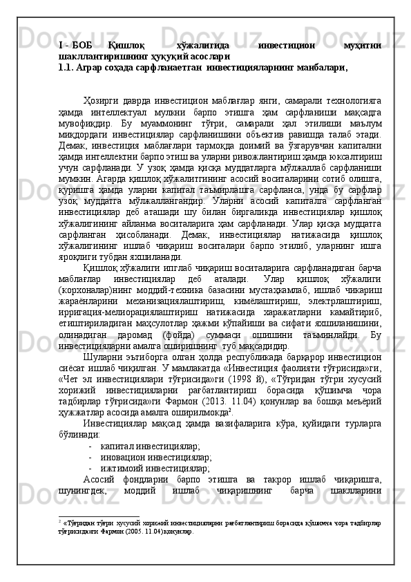 I - БОБ          Қишлоқ                   хўжалигида                 инвестицион                 муҳитни
шакллантиришнинг ҳуқуқий асослари
1.1 . Аграр соҳада сарфланаетган  инвестицияларнинг манбалари,
Ҳозирги   даврда   инвестицион   маблағлар   янги,   самарали   технологияга
ҳамда   интеллектуал   мулкни   барпо   этишга   ҳам   сарфланиши   мақсадга
мувофиқдир.   Бу   муаммонинг   тўғри,   самарали   ҳал   этилиши   маълум
миқдордаги   инвестициялар   сарфланишини   объектив   равишда   талаб   этади.
Демак,   инвестиция   маблағлари   тармоқда   доимий   ва   ўзгарувчан   капитални
ҳамда интеллектни барпо этиш ва уларни ривожлантириш ҳамда юксалтириш
учун   сарфланади.   У   узоқ   ҳамда   қисқа   муддатларга   мўлжаллаб   сарфланиши
мумкин. Агарда қишлоқ хўжалитгининг асосий воситаларини сотиб олишга,
қуришга   ҳамда   уларни   капитал   таъмирлашга   сарфланса,   унда   бу   сарфлар
узоқ   муддатга   мўлжаллангандир.   Уларни   асосий   капиталга   сарфланган
инвестициялар   деб   аташади   шу   билан   биргаликда   инвестициялар   қишлоқ
хўжалигининг   айланма   воситаларига   ҳам   сарфланади.   Улар   қисқа   мудцатга
сарфланган   ҳисобланади.   Демак,   инвестициялар   натижасида   қишлоқ
хўжалигининг   ишлаб   чиқариш   воситалари   барпо   этилиб,   уларнинг   ишга
яроқлиги тубдан яхшиланади.
Қишлоқ хўжалиги  ипглаб чиқариш  воситаларига  сарфланадиган  барча
маблағлар     инвестициялар     деб     аталади.      Улар     қишлоқ     хўжалиги
(корхоналар)нинг   моддий-техника   базасини   мустаҳкамлаб,   ишлаб   чикариш
жараёнларини   механизациялаштириш,   кимёлаштириш,   электрлаштириш,
ирригация-мелиорациялаштириш   натижасида   харажатларни   камайтириб,
етиштириладиган   маҳсулотлар   ҳажми   кўпайиши   ва   сифати   яхшиланишини,
олинадиган   даромад   (фойда)   суммаси   ошишини   таъминлайди.   Бу
инвестицияларни амалга оширишнинг  туб мақсадидир.
Шуларни   эътиборга   олган   ҳолда   республикада   барқарор   инвестицион
сиёсат ишлаб чиқилган. У мамлакатда «Инвестиция фаолияти тўғрисида»ги,
«Чет   эл   инвестициялари   тўғрисида»ги   (1998   й),   «Тўғридан   тўгри   хусусий
хорижий   инвестицияларни   рағбатлантириш   борасида   қўшимча   чора
тадбирлар   тўғрисида»ги   Фармон   (2013.   11.04)   қонунлар   ва   бошқа   меъёрий
ҳужжатлар асосида амалга оширилмокда 2
.
Инвестициялар   мақсад   ҳамда   вазифаларига   кўра,   қуйидаги   турларга
бўлинади:
-    капитал инвестициялар;
-    иновацион инвестициялар;
-    ижтимоий инвестициялар;
Асосий   фондларни   барпо   этишга   ва   такрор   ишлаб   чиқаришга,
шунингдек,   моддий   ишлаб   чиқаришнинг   барча   шаклларини
2
  «Тўғридан   тўғри   хусусий   хорижий   инвестицияларни   рағбатлантириш   борасида   қўшимча   чора   тадбирлар
тўғрисида»ги Фармон (2005. 11.04) қонунлар. 