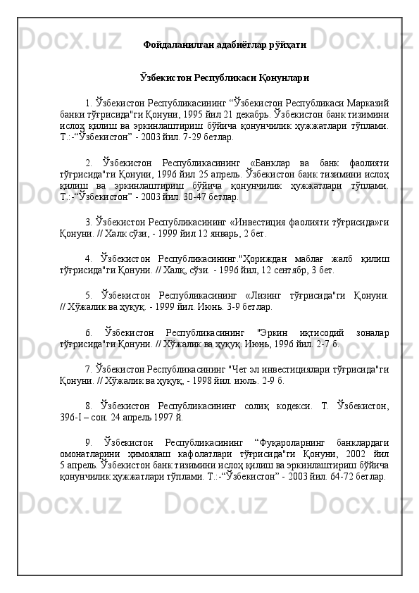 Фойдаланилган адабиётлар рўйҳати
Ўзбекистон Республикаси Қонунлари
1. Ўзбекистон Республикасининг “Ўзбекистон Республикаси Марказий
банки тўғрисида"ги Қонуни, 1995 йил 21 декабрь. Ўзбекистон банк тизимини
ислоҳ   қилиш   ва   эркинлаштириш   бўйича   қонунчилик   ҳужжатлари   тўплами.
Т.:-“Ўзбекистон” - 2003 йил. 7-29 бетлар.
2.   Ўзбекистон   Республикасининг   «Банклар   ва   банк   фаолияти
тўғрисида"ги Қонуни, 1996 йил 25 апрель. Ўзбекистон банк тизимини ислоҳ
қилиш   ва   эркинлаштириш   бўйича   қонунчилик   ҳужжатлари   тўплами.
Т.:-“Ўзбекистон” - 2003 йил. 30-47 бетлар.
3. Ўзбекистон Республикасининг «Инвестиция  фаолияти тўғрисида»ги
Қонуни. // Халк сўзи, - 1999 йил 12 январь, 2 бет.
4.   Ў збекистон   Республикасининг."Ҳориждан   маблағ   жалб   қилиш
тўғрисида"ги Қонуни. // Халқ, сўзи.   - 1996 йил, 12 сентябр,   3 бет.
5.   Ўзбекистон   Республикасининг   «Лизинг   тўғрисида"ги   Қонуни.
// Хўжалик ва ҳуқуқ. - 1999 йил. Июнь. 3-9 бетлар.
6.   Ў збекистон   Республикасининг   "Эркин   иқтисодий   зоналар
тўғрисида"ги Қонуни. // Хўжалик ва ҳуқуқ. Июнь, 1996 йил. 2-7 б.
7. Ўзбекистон Республикасининг "Чет эл инвестициялари тўғрисида"ги
Қонуни. // Хўжалик ва ҳуқуқ, - 1998 йил. июль.   2-9 б.
8.   Ўзбекистон   Республикасининг   солиқ   кодекси.   Т.   Ўзбекистон,
396-I – сон. 24 апрель 1997 й. 
9.   Ўзбекистон   Республикасининг   “Фуқароларнинг   банклардаги
омонатларини   ҳимоялаш   кафолатлари   тўғрисида"ги   Қонуни,   2002   йил
5 апрель. Ўзбекистон банк тизимини ислоҳ қилиш ва эркинлаштириш бўйича
қонунчилик ҳужжатлари тўплами. Т.:-“Ўзбекистон” - 2003 йил. 64-72 бетлар. 