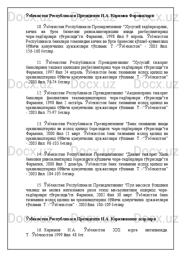 Ўзбекистон Республикаси Президенти И.А. Каримов Фармонлари  
10. Ўзбекистан Республикаси Президентининг "Хусусий тадбиркорлик,
кичик   ва   ўрта   бизнесни   ривожлантиришни   янада   рағбатлантириш
чора-тадбирлари   тўғрисида"ги   Фармони,   1998   йил   9   апрель.   Ўзбекистон
Республикаси банклари томонидан кичик ва ўрта бизнесни қўллаб-қувватлаш
бўйича   қонунчилик   ҳужжатлари   тўплами.   Т.:-“Ўзбекистон”   -   2003   йил.
156-160 бетлар.
11.   Ўзбекистан   Республикаси   Президентининг   "Хусусий   тижорат
банкларини ташкил қилишни рағбатлантириш чора-тадбирлари тўғрисида"ги
Фармони,   1997   йил   24   апрель.   Ўзбекистон   банк   тизимини   ислоҳ   қилиш   ва
эркинлаштириш   бўйича   қонунчилик   ҳужжатлари   тўплами.   Т.:-“Ўзбекистон”
- 2003 йил. 73-74 бетлар.
12.   Ўзбекистан   Республикаси   Президентининг   "Акционерлик   тижорат
банклари   фаолиятини   такомиллаштириш   чора-тадбирлари   тўғрисида"ги
Фармони,   1998   йил   2   октябрь.   Ўзбекистон   банк   тизимини   ислоҳ   қилиш   ва
эркинлаштириш   бўйича   қонунчилик   ҳужжатлари   тўплами.   Т.:-“Ўзбекистон”
- 2003 йил. 75-97 бетлар.
13.   Ўзбекистан   Республикаси   Президентининг   "Банк   тизимини   янада
эркинлаштириш   ва   ислоҳ   қилиш   борасидаги   чора-тадбирлари   тўғрисида"ги
Фармони,   2000   йил   21   март.   Ўзбекистон   банк   тизимини   ислоҳ   қилиш   ва
эркинлаштириш   бўйича   қонунчилик   ҳужжатлари   тўплами.   Т.:-“Ўзбекистон”
- 2003 йил. 98-103 бетлар.
14.   Ўзбекистан   Республикаси   Президентининг   "Давлат   тижорат   Халқ
банкини ривожлантириш борасидаги қўшимча чора-тадбирлари тўғрисида"ги
Фармони,   2000   йил   7   декабрь.   Ўзбекистон   банк   тизимини   ислоҳ   қилиш   ва
эркинлаштириш   бўйича   қонунчилик   ҳужжатлари   тўплами.   Т.:-“Ўзбекистон”
- 2003 йил. 104-105 бетлар.
15.   Ўзбекистан   Республикаси   Президентининг   "Пул   массаси   ўсишини
чеклаш   ва   молия   интизомига   риоя   этиш   масъулиятини   ошириш   чора-
тадбирлари   тўғрисида"ги   Фармони,   2002   йил   30   март.   Ўзбекистон   банк
тизимини   ислоҳ   қилиш   ва   эркинлаштириш   бўйича   қонунчилик   ҳужжатлари
тўплами. Т.:-“Ўзбекистон” - 2003 йил. 106-109 бетлар.
Ўзбекистон Республикаси Президенти И.А. Каримовнинг асарлари
16. Каримов   И.А.   Ўзбекистон   XXI   асрга   интилмоқда.
Т.: Ўзбекистон 1999   йил. 48 бет. 