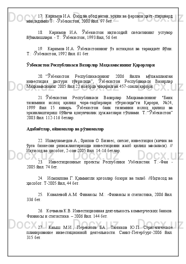 17. Каримов И.А. Озод ва обод ватан, эркин ва фаровон ҳаёт- пировард
мақсадимиз.Т.: -Ўзбекистон, 2000 йил. 97 бет.
18.   Каримов   И.А.   Ўзбекистон   иқтисодий   сиёсатининг   устувор
йўналишлари. - Т.: Ўзбекистон, 1993  йил , 56 бет.
19.   Каримов   И.А.   Ўзбекистоннинг   ўз   истиқлол   ва   тараққиёт   йўли.
Т.: -Ўзбекистон, 1992 йил. 61 бет.
Ўзбекистон Республикаси Вазирлар Маҳкамасининг Қарорлари 
20. “Ўзбекистон   Республикасининг   2006   йилга   мўлжалланган
инвестиция   дастури   тўғрисида”,   Ўзбекистон   Республикаси   Вазирлар
Маҳкамасининг 2005 йил 22 ноябрда чиқарилган 457-сонли қарори.
21. Ўзбекистан   Республикаси   Вазирлар   Маҳкамасининг   "Банк
тизимини   ислоҳ   қилиш   чора-тадбирлари   тўғрисида"ги   Қарори,   №24,
1999   йил   15   январь.   Ўзбекистон   банк   тизимини   ислоҳ   қилиш   ва
эркинлаштириш   бўйича   қонунчилик   ҳужжатлари   тўплами.   Т.:“Ўзбекистон”
2003 йил. 112-116 бетлар.
Адабиётлар, ойномалар ва рўзномалар 
22. Ишмухамедов  А., 0рипов  О. Бизнес,  сиёсат, инвестиция  (кичик  ва
ўрта   бизнесни   ривожлантиришда   инвестицияни   жалб   қилиш   масаласи).   //
Иқтисод ва ҳисобот, 2-сон 2005 йил. 14-16 бетлар.
23.   Инвестиционные   проекты   Республики   Узбекистан.   Т.:-Фан   -
2005 йил. 74 бет.
24.   Исмоилова   Г.   Қимматли   қоғозлар   бозори   ва   талаб.   //Иқтисод   ва
ҳисобот. Т-2005 йил, 44 бет.
25.   Ковалевой   A.M.   Финансы.   М.:   -Финансы   и  статистика,   2006   йил.
336 бет.
26.  Кочмала К.В. Инвестиционная деятельность коммерческих банков.
Финансы и статистика. – 2006 йил. 144 бет.
27.   Кныш   М.И.,   Перекатов   БА.,   Тютиков   Ю.П.   Стратегическое
планирование   инвестиционной   деятельности.   Санкт-Петербург-2006   йил.
315 бет. 