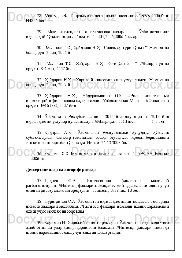28. Максудов Ф. "0 прямых иностранных инвестициях" BBB.2006 йил.
N48. 6 бет.
29.   Макроиктисодиёт   ва   статистика   вазирлиги   -   Ўзбекистоннинг
иқтисодий йўналишлари лойиҳаси. Т-2004,2005,2006 йиллар. 
30.  Маликов Т.С., Ҳайдаров Н.Ҳ. “Солиқлар тури кўпми?” Жамият ва
бошқарув. 2-сон, 2006 й.
31.   Маликов   Т.С.,   Ҳайдаров   Н.Ҳ.   “Етти   ўлчаб   …”.   //Бозор,   пул   ва
кредит. 3-4-сон, 2007 йил.
32. Ҳайдаров   Н.Ҳ.   «Хорижий   инвестициялар   устуворлиги.   Жамият   ва
бошқарув. 2-сон, 2007 й.
33. Ҳайдаров   Н.Ҳ.,   Абдурахмонов   О.К.   «Роль   иностранных
инвестиций в финансовом оздоровлении Узбекистана» Москва. //Финансы и
кредит. №16 (88), 2007 йил.
34. Ўзбекистон   Республикасининг   2012   йил   якунлари   ва   2013   йил
иқтисодиётни устувор йуналишлари. //Маърифат. 2013 йил..              1-2 бет.
35. Қодиров   А.К,.   Ўзбекистон   Республикаси   ҳудудида   ҳўжалик
субъектларига     банклар   томонидан     қисқа     муддатли     кредит   берилишини
ташкил этиш тартиби тўғрисида. Низом. 26.12.2008 йил.
36. Ғуломов С.С. Менежмент ва бизнес асослари. Т.:-УРФАА, Мехнат
- 2008йил.
Диссертациялар ва авторефератлар
37. Додиев   Ф.У.   Инвестицион   фаолиятни   молиявий
рағбатлантириш.   //Иқтисод   фанлари   номзоди   илмий   даражасини   олиш   учун
ёзилган диссертация автореферати. Тошкент, 1998 йил 10 бет.
38. Нуритдинов С.А. Ўзбекистон иқтисодиётининг нодавлат секторида
инвестицияларни  молиялаш.  //Иқтисод  фанлари  номзоди   илмий  даражасини
олиш учун ёзилган диссертация.
39. Каримов Н. Хорижий инвестицияларни Ўзбекистон иқтисодиётига
жалб   этиш   ва   улар   самарадорлигини   баҳолаш.   //Иқтисод   фанлари   номзоди
илмий даражасини олиш учун ёзилган диссертация. 