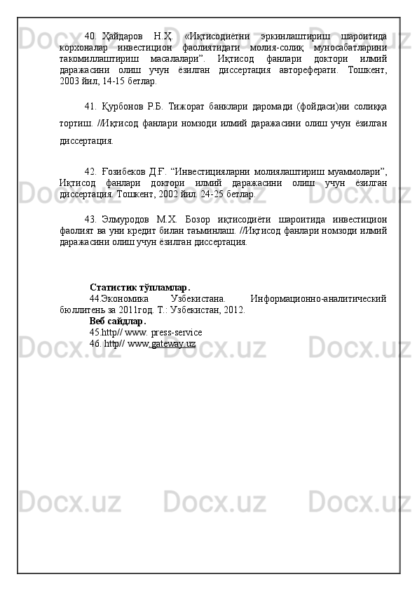 40. Ҳайдаров   Н.Ҳ.   «Иқтисодиётни   эркинлаштириш   шароитида
корхоналар   инвестицион   фаолиятидаги   молия-солиқ   муносабатларини
такомиллаштириш   масалалари”.   Иқтисод   фанлари   доктори   илмий
даражасини   олиш   учун   ёзилган   диссертация   автореферати.   Тошкент,
2003 йил, 14-15 бетлар.
41. Қурбонов   Р.Б.   Тижорат   банклари   даромади   (фойдаси)ни   солиққа
тортиш.   //Иқтисод   фанлари   номзоди   илмий   даражасини   олиш   учун   ёзилган
диссертация.
42. Ғозибеков   Д.Ғ.   “Инвестицияларни   молиялаштириш   муаммолари”,
Иқтисод   фанлари   доктори   илмий   даражасини   олиш   учун   ёзилган
диссертация. Тошкент, 2002 йил. 24-25 бетлар.
43. Элмуродов   М.Х.   Бозор   иқтисодиёти   шароитида   инвестицион
фаолият ва уни кредит билан таъминлаш. //Иқтисод фанлари номзоди илмий
даражасини олиш учун ёзилган диссертация. 
Статистик тўпламлар.
44.Экономика         Узбекистана.          Информационно-аналитический
бюллитень за 2011год. Т.: Узбекистан, 2012.
Веб сайдлар.
45. http// www. press-service
46.  http// www .   gateway.uz    