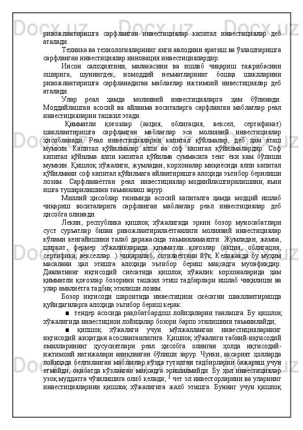 ривожлантиришга   сарфланган   инвестициялар   капитал   инвестициялар   деб
аталади.
Техника ва технологияларнинг янги авлодини яратиш ва ўзлаштиришга
сарфланган инвестициялар инновация инвестициялардир.
Инсон   салоҳиятини,   малакасини   ва   ишлаб   чиқариш   тажрибасини
оширига,   шунингдек,   номоддий   неъматларнинг   бошқа   шаклларини
ривожлантиришга   сарфланадиган   маблағлар   ижтимоий   инвестициялар   деб
аталади.
Улар   реал   ҳамда   молиявий   инвестицияларга   ҳам   бўлинади.
Моддийлашган   асосий   ва   айланма   воситаларга   сарфланган   маблағлар   реал
инвестицияларни ташкил этади.
Қимматли   қоғозлар   (акция,   облигация,   вексел,   сертификат)
шакллантиришга   сарфланган   маблағлар   эса   молиявий   инвестициялар
ҳисобланади.   Реал   инвестицияларни   капитал   қўйлмалар,   деб   ҳам   аташ
мумкин.   Капитал   қўйилмалар   ялпи   ва   соф   капитал   қўйилмалардир.   Соф
капитал   қўйилма   ялпи   капитал   қўйилма   суммасига   тенг   ёки   кам   бўлиши
мумкин.   Қишлоқ   хўжалиги,   жумладан,   корхоналар   миқиёсида   ялпи   капитал
қўйилмани соф капитал қўйилмага айлантиришга алоҳида эътибор берилиши
лозим.     Сарфланаётган     реал     инвестициялар   модиийлаштирилишини,   яъни
ишга туширилишини таъминлаш зарур.
Миллий   ҳисоблар   тизимида   асосий   капиталга   ҳамда   модций   ишлаб
чиқариш   воситаларига   сарфланган   маблағлар   реал   инвестициялар   деб
ҳисобга олинади.
Лекин,   республика   қишлоқ   хўжалигида   эркин   бозор   муносабатлари
суст   суръатлар   билан   ривожлантирилаётганлиги   молиявий   инвестициялар
кўлами   кенгайишини   талаб   даражасида   таъминламаяпти.   Жумладан,   жамоа,
ширкат,   фермер   хўжаликларида   қимматли   қоғозлар   (акция,   облигация,
сертифика,   векселлар...)   чиқарилиб,   сотилаётгани   йўқ.   Келажакда   бу   муҳим
масалани   ҳал   этишга   алоҳида   эътибор   бериш   мақсадга   муовфиқдир.
Давлатнинг   иқтисодий   сиёсатида   қишлоқ   хўжалик   корхоналарида   ҳам
қимматли   қоғозлар   бозорини   ташкил   этиш   тадбирлари   ишлаб   чиқилиши   ва
улар амалиётга тадбиқ этилиши лозим.
Бозор   иқтисоди   шароитида   инвестицион   сиёсатни   шакллантиришда
қуйидагиларга алоҳида эътибор бериш керак:
■     тендер   асосида   рақобатбардош   лойиҳаларни   танлашга.   Бу   қишлоқ
хўжалигида инвестицион лойиҳалар бозори барпо этилишини таъминлайди;
■   қипшоқ   хўжалиги   учун   мўлжалланган   инвестицияларнинг
иқтисодий жиҳатдан асосланганлигига. Қишлоқ хўжалиги табиий-иқтисодий
омилларининг   ҳусусиятлари   реал   ҳисобга   олинган   ҳолда   иқтисодий-
ижтимоий  натижалари   аниқланган   бўлиши  зарур.   Чунки,  аксарият   ҳолларда
лойиҳада белгиланган маблағлар кўзда тутилган тадбирларни бажариш учун
етмайди,   оқибатда   кўзланган   мақсадга   эришилмайди.   Бу   ҳол   инвестициялар
узоқ муддатга чўзилишига олиб келади;  1
 чет эл инвесторларини ва уларнинг
инвестицияларини   қишлоқ   хўжалигига   жалб   этишга.   Бунинг   учун   қишлоқ 
