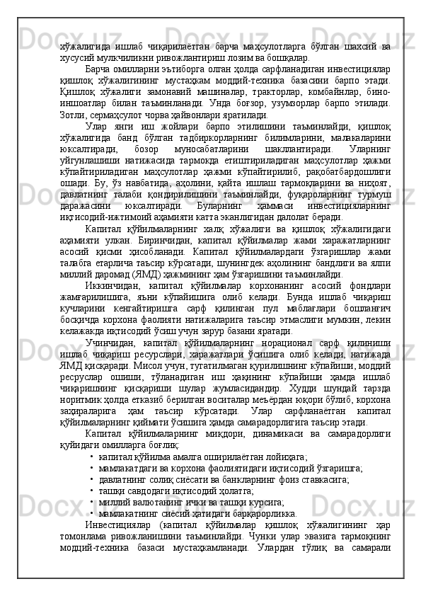 хўжалигида   ишлаб   чиқарилаётган   барча   маҳсулотларга   бўлган   шахсий   ва
хусусий мулкчиликни ривожлантириш лозим ва бошқалар.
Барча омилларни эътиборга олган ҳолда сарфланадиган инвестициялар
қишлоқ   хўжалигининг   мустаҳкам   моддий-техника   базасини   барпо   этади.
Қишлоқ   хўжалиги   замонавий   машиналар,   тракторлар,   комбайнлар,   бино-
иншоатлар   билан   таъминланади.   Унда   боғзор,   узумзорлар   барпо   этилади.
Зотли, сермаҳсулот чорва ҳайвонлари яратилади.
Улар   янги   иш   жойлари   барпо   этилишини   таъминлайди,   қишлоқ
хўжалигида   банд   бўлган   тадбиркорларнинг   билимларини,   малакаларини
юксалтиради,   бозор   муносабатларини   шакллантиради.   Уларнинг
уйгунлашиши   натижасида   тармокда   етиштириладиган   маҳсулотлар   ҳажми
кўпайтириладиган   маҳсулотлар   ҳажми   кўпайтирилиб,   рақобатбардошлиги
ошади.   Бу,   ўз   навбатида,   аҳолини,   қайта   ишлаш   тармоқларини   ва   ниҳоят,
давлатнинг   талаби   қондирилишини   таъминлайди,   фуқароларнинг   турмуш
даражасини   юксалтиради.   Буларнинг   ҳаммаси   инвестицияларнинг
иқтисодий-ижтимоий аҳамияти катта эканлигидан далолат беради.
Капитал   қўйилмаларнинг   халқ   хўжалиги   ва   қишлоқ   хўжалигидаги
аҳамияти   улкан.   Биринчидан,   капитал   қўйилмалар   жами   харажатларнинг
асосий   қисми   ҳисобланади.   Капитал   қўйилмалардаги   ўзгаришлар   жами
талабга   етарлича   таъсир   кўрсатади,  шунингдек   аҳолининг  бандлиги   ва  ялпи
миллий даромад (ЯМД) ҳажмининг ҳам ўзгаришини таъминлайди.
Иккинчидан,   капитал   қўйилмалар   корхонанинг   асосий   фондлари
жамғарилишига,   яъни   кўпайишига   олиб   келади.   Бунда   ишлаб   чиқариш
кучларини   кенгайтиришга   сарф   қилинган   пул   маблағлари   бошланғич
босқичда   корхона   фаолияти   натижаларига   таъсир   этмаслиги   мумкин,   лекин
келажакда иқтисодий ўсиш учун зарур базани яратади.
Учинчидан,   капитал   қўйилмаларнинг   норационал   сарф   қилиниши
ишлаб   чиқариш   ресурслари,   харажатлари   ўсишига   олиб   келади,   натижада
ЯМД қисқаради. Мисол учун, тугатилмаган қурилишнинг кўпайиши, моддий
ресруслар   ошиши,   тўланадиган   иш   ҳақининг   кўпайиши   ҳамда   ишлаб
чиқаришнинг   қисқариши   шулар   жумласидандир.   Худди   шундай   тарзда
норитмик ҳолда етказиб берилган воситалар меъёрдан юқори бўлиб, корхона
заҳираларига   ҳам   таъсир   кўрсатади.   Улар   сарфланаётган   капитал
қўйилмаларнинг қиймати ўсишига ҳамда самарадорлигига таъсир этади.
Капитал   қўйилмаларнинг   миқдори,   динамикаси   ва   самарадорлиги
қуйидаги омилларга боғлиқ:
•  капитал қўйилма амалга оширилаётган лойиҳага;
•  мамлакатдаги ва корхона фаолиятидаги иқтисодий ўзгаришга;
•  давлатнинг солиқ сиёсати ва банкларнинг фоиз ставкасига;
•  ташқи савдодаги иқтисодий ҳолатга;
•  миллий валютанинг ички ва ташқи курсига;
•  мамлакатнинг сиёсий ҳатидаги барқарорликка.
Инвестициялар   (капитал   қўйилмалар   қишлоқ   хўжалигининг   ҳар
томонлама   ривожланишини   таъминлайди.   Чунки   улар   эвазига   тармоқнинг
модций-техника   базаси   мустаҳкамланади.   Улардан   тўлиқ   ва   самарали 