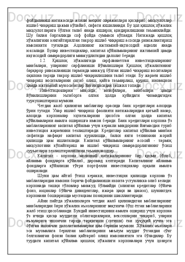 фойдаланиш   натижасида   жонли   меҳнат   харажатлари   қисқариб,   маҳсулотлар
ишлаб чиқариш ҳажми кўпайиб, сифати яхшиланади. Бу ҳол қишлоқ хўжалик
маҳсулотларига   бўлган   талаб   янада   яхшироқ   қондирилишини   таъминлайди.
Шу   билан   биргаликда   соф   фойда   суммаси   кўпаяди.   Натижада   қишлоқ
хўжалигини кенгайтирилган такрор ишлаб чиқариш асосида ривожлантириш
имконияти   туғилади.   Аҳолининг   ижтимоий-иқтисодий   аҳволи   янада
юксалади.   Булар   инвестициялар,   капитал   қўйилмаларнинг   ижтимоий   ҳамда
иқтисодий самарадорлиги мавжудлигидан далолат беради.
1.2.   Қишлоқ   хўжалигида   сарфланаётган   инвестицияларнинг
манбалари,   уларнинг   сарфланиши   йўналишлари   Қишлоқ   хўжалигининг
барқарор ривожланиши тармоқда мавжуд бўлган ишлаб чиқариш воситалари
оқилона   тарзда   такрор   ишлаб   чиқарилишини   талаб   этади.   Бу   жараён   ишлаб
чиқариш   воситаларини   сотиб   олиш,   қайта   таъмирлаш,   қуриш,   иновацион
ҳамда ижтимоий муносабатлар йиғиндисидан ташкил топади.
Инвестицияларни   мақсади,   вазифалари,   манбалари   ҳамда
йўналишларини   эътиборга   олган   ҳолда   қуйидаги   чизмадагидек
туркушаштириш мумкин.
Четдан   жалб   қилинган   маблағлар   орасида   банк   кредитлари   алоҳида
ўрин   тутади.   Улар   ишлаб   чиқариш   фаолияти   натижаларидан   қатъий   назар,
алоҳида   корхоналар   эҳтиёжларини   ҳисобга   олган   ҳолда   капитал
қўйилмаларни амалга оширишга имкон беради. Банк кредитлари корхона ўз
маблағларининг капитал қўйилма учун керакли миқдорини йиғмасдан туриб
инвестиция   жараёнини   тезлаштиради.   Кредитлар   капитал   қўйилма   манбаи
сифатида   нафақат   капитал   қурилишда,   балки   янги   техникани   жорий
қилишда   ҳам   ишлатилади.   Капитал   қўйилмаларнинг   асосий   -   тармоқ
маҳсулотини   кўпайтириш   ва   ишлаб   чиқариш   самарадорлигининг   ўсиш
суръатлари тезлаштирилишини таъминлашдир.
Капитал   -   корхона   молиявий   натижаларининг   бир   қисми   бўлиб,
айланма   фондларга   қўйилиб,   даромад   келтиради.   Капиталнинг   айланма
фондларга   қўйилиши   тўғри   портфелли   инвестициялар   орқали   амалга
оширилади.
Шуни   ҳам   айтиб   ўтиш   керакки,   инвестиция   қилишда   корхона   ўз
маблағларидан имкони борича фойдаланиши иккита устунликка олиб келади:
корхонада   ташқи   тўловлар   мавжуд   бўлмайди   (олинган   кредитлар   бўйича
фоиз,   акциялар   бўйича   дивидентлар,   ижара   ҳақи   ва   ҳаказо),   шунингдек
корхонани бошқаришда мустаҳкам позицияни шакллантиради.
Айни   пайтда   хўжаликларга   четдан   жалб   қилинадиган   маблағларнинг
манбаларидан бири хўжалик аъзоларининг вақтинча бўш ётган маблағларини
жалб этиш ҳисобланади. Бундай инвестицияни амалга ошириш учун корхона
ўз   ичида   қисқа   муддатли   облигацияларни,   векселларни   чиқариб,   уларни
аъзоларига   ишончли   тарзда   тарқатиши   (сотиши)   ёки   ҳуқуқий   кучга   эга
бўлган   ишончли  далолатномаларни   ҳам   бериши  мумкин.   Хўжалик  аъзолари
эса   муомалага   берилган   маблағларини   маълум   муддат   ўтгандан   сўнг
белгиланган   фоизи   билан   қайтариб   олиш   имкониятига   эга   бўладилар.   Бу
турдаги   капитал   қўйилма   қишлоқ   хўжалиги   корхоналари   учун   ҳозирги 
