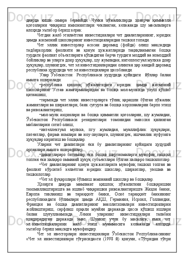 даврда   яхши   самара   бермайди.   Чунки   хўжаликларда   ҳозирча   қимматли
қоғозларни   чиқариш   имкониятлари   чекланган,   келажакда   шу   масалаларга
алоҳида эътибор бериш керак.
Четдан   жалб   этилаётган   инвестициялари   чет   давлатларининг,   юридик
ҳамда жисмоний шахсларнинг инвестицияларидан ташкил топади.
Чет   эллик   инвесторлар   асосан   даромад   (фойда)   олиш   мақсадида
тадбиркорлик   фаолияти   ва   қонун   ҳужжатларида   тақиқланмаган   бошқа
турдаги фаолият объектларига қўшадиган барча турдаги моддий ва номоддий
бойликлар ва уларга доир ҳуқуқлар, шу жумладан, интеллектуал мулкка доир
ҳуқуқлар, шунингдек, чет эл инвестицияларидан олинган ҳар кандай даромад
республика ҳудудида чет эл инвестициялари ҳисобланди.
Улар   Ўзбекистон     Республикаси   худудида   қуйидаги     йўллар   билан
амалга оширилади:
•республика   қишлоқ   хўжалигидаги   юридик   ҳамда   жисмоний
шахсларнинг   Устав   жамғармаларидан   ва   бошқа   мол-мулкида   улуш   қўшиб
қатнашиш;
•тармоқда   чет   эллик   инвесторларга   тўлиқ   қарашли   бўлган   хўжалик
жамиятлари ва ширкатлари, банк суғурта ва бошқа корхоналарни барпо этиш
ва ривожлантириш;
•мол-мулк   акциялари   ва   бошқа   қимматли   қоғозларни,   шу   жумладан,
Ўзбекистон   Республикаси   резидентлари   томонидан   эмиссия   қилинган
маблағларни сотиб олиш;
•интеллектуал   мулкка,   пгу   жумладан,   муаллифлик   ҳуқуқлари,
патентлар, фирма номлари ва ноу-хауларга,  шунингдек,  ишчанлик нуфузига
ҳуқуқлар киритиш ва бошқалар.
Уларни   чет   давлатлари   ёки   бу   давлатларнинг   қуйидаги   ҳудудий
органлари амалга оширадилар.
•давлатлараро   битимлар   ёки   бошқа   шартномаларга   мувофиқ   ташкил
топган ёки халқаро оммавий ҳуқуқ субъектлари бўлган халқаро ташкилотлар.
•Чет   давлатларнинг   қонун   ҳужжатларига   мувофиқ   ташкил   топган   ва
фаолият   кўрсатиб   келаётган   юридик   шахслар,   ширкатлар,   уюшма   ва
ташкилотлар.
•Чет эл фуқаролари бўлмиш замонавий шахслар ва бошқалар.
Ҳозирги   даврда   мамлакат   қишлоқ   хўжалигини   бошқаришни
такомиллаштиришга   ва   ишлаб   чиқаришни   ривожлантиришга   Жаҳон   банки,
Европа   тикланиш   ва   тараққиёт   банки,   Осиё   тараққиёт   банкининг
республикадаги   бўлимлари   ҳамда   АҚШ,   Германия,   Исроил,   Голландия,
Франция   ва   бошқа   давлатларнинг   ваколатхоналари   инвестицияларни
жойлаштириш,   сарфлаш   орқали   муайян   даражада   ҳисса   қўшиш   ишлари
билан   шуғулланмоқда.   Лекин   уларнинг   инвестициялари   талабни
қондирадиган   даражада   эмас.   Шунинг   учун   бу   масалага,   яъни   чет
эл   инвестицияларини       жалб       этиш       муаммосига       келажакда       алоҳида
эътибор бериш мақсадга мувофиқдир.
Чет   эл   ивесторлари   инвестициялари   Ўзбекистон   Республикасининг
«Чет   эл   инвестициялари   тўғрисида»ги   (1998   й)   қонуни,   «Тўтридан   тўғри 