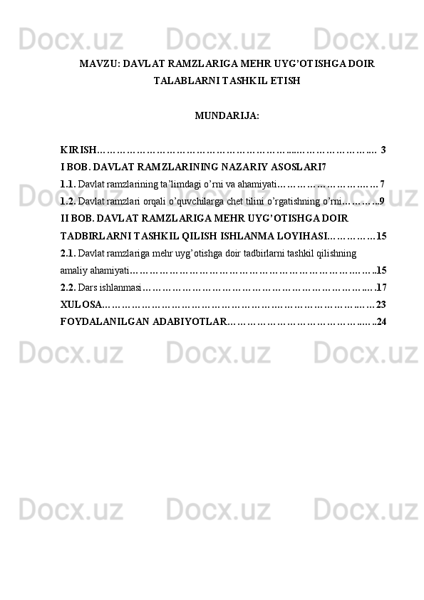 MAVZU:   DAVLAT RAMZLARIGA MEHR UYG’OTISHGA DOIR
TALABLARNI TASHKIL ETISH
MUNDARIJA:
KIRISH…………………………………………………....………………….… 3 
I BOB. DAVLAT RAMZLARINING NAZARIY ASOSLARI7 
1.1.  Davlat ramzlarining ta’limdagi o’rni va ahamiyati …………………….……7
1.2.  Davlat ramzlari orqali o’quvchilarga chet tilini o’rgatishning o’rni ………...9  
II BOB. DAVLAT RAMZLARIGA MEHR UYG’OTISHGA DOIR
TADBIRLARNI TASHKIL QILISH ISHLANMA LOYIHASI……………15
2.1.  Davlat ramzlariga mehr uyg’otishga doir tadbirlarni tashkil qilishning
amaliy ahamiyati ………………………………………………………….……..15
2.2.  Dars ishlanmasi ………………………………………………………….….17
XULOSA…………………………………………….…………………….……23
FOYDALANILGAN ADABIYOTLAR…………………………………..…..24 