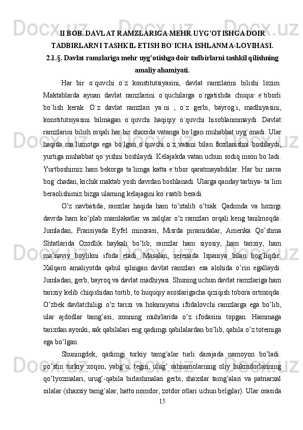 II BOB. DAVLAT RAMZLARIGA MEHR UYG’OTISHGA DOIR
TADBIRLARNI TASHKIL ETISH BO`ICHA ISHLANMA-LOYIHASI.
2.1.§. Davlat ramzlariga mehr uyg’otishga doir tadbirlarni tashkil qilishning
amaliy ahamiyati.
Har   bir   o`quvchi   o`z   konstitutsiyasini,   davlat   ramzlarini   bilishi   lozim.
Maktablarda   aynan   davlat   ramzlarini   o`quchilarga   o`rgatishda   chuqur   e`tiborli
bo`lish   kerak.   O`z   davlat   ramzlari   ya`ni   ,   o`z   gerbi,   bayrog`i,   madhiyasini,
konstitutsiyasini   bilmagan   o`quvchi   haqiqiy   o`quvchi   hisoblanmmaydi.   Davlat
ramzlarini bilish orqali har bir shaxsda vatanga bo`lgan muhabbat uyg`onadi. Ular
haqida   ma`lumotga   ega   bo`lgan   o`quvchi   o`z   vatani   bilan   faxrlanishni   boshlaydi,
yurtiga muhabbat qo`yishni boshlaydi. Kelajakda vatan uchun sodiq inson bo`ladi.
Yurtboshimiz   ham   bekorga   ta`limga   katta   e`tibor   qaratmayabdilar.   Har   bir   narsa
bog`chadan, kichik maktab yosh davrdan boshlanadi. Ularga qanday tarbiya- ta`lim
beraolishimiz bizga ularning kelajagini ko`rsatib beradi. 
O’z   navbatida,   ramzlar   haqida   ham   to’xtalib   o’tsak.   Qadimda   va   hozirgi
davrda ham   ko’plab  mamlakatlar  va  xalqlar  o’z ramzlari  orqali  keng  tanilmoqda.
Jumladan,   Fransiyada   Eyfel   minorasi,   Misrda   piramidalar,   Amerika   Qo’shma
Shtatlarida   Ozodlik   haykali   bo’lib,   ramzlar   ham   siyosiy,   ham   tarixiy,   ham
ma’naviy   boylikni   ifoda   etadi.   Masalan,   serenada   Ispaniya   bilan   bog’liqdir.
Xalqaro   amaliyotda   qabul   qilingan   davlat   ramzlari   esa   alohida   o’rin   egallaydi.
Jumladan, gerb, bayroq va davlat madhiyasi. Shuning uchun davlat ramzlariga ham
tarixiy kelib chiqishidan tortib, to huquqiy asoslarigacha qiziqish tobora ortmoqda.
O’zbek   davlatchiligi   o’z   tarixi   va   hokimiyatni   ifodalovchi   ramzlarga   ega   bo’lib,
ular   ajdodlar   tamg’asi,   xonning   muhrlarida   o’z   ifodasini   topgan.   Hammaga
tarixdan ayonki, sak qabilalari eng qadimgi qabilalardan bo’lib, qabila o’z totemiga
ega bo’lgan. 
Shuningdek,   qadimgi   turkiy   tamg’alar   turli   darajada   namoyon   bo’ladi:
po’stin   turkiy   xoqon,   yabg’u,   tegin,   ulug’   rahnamolarning   oliy   hukmdorlarining
qo’lyozmalari,   urug’-qabila   birlashmalari   gerbi,   shaxslar   tamg’alari   va   patriarxal
oilalar (shaxsiy tamg’alar, hatto nomdor, zotdor otlari uchun belgilar). Ular orasida
15 