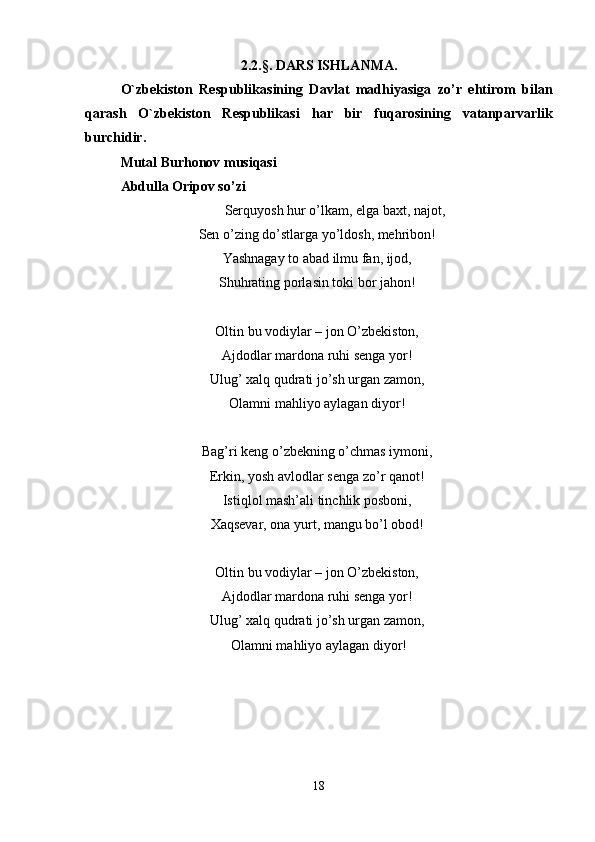 2.2.§. DARS ISHLANMA.
O`zbekiston   Respublik а sining   D а vl а t   m а dhiyasig а   zo’r   ehtirom   bil а n
q а r а sh   O`zbekiston   Respublik а si   h а r   bir   fuq а rosining   v а t а np а rv а rlik
burchidir. 
Mutal Burhonov musiqasi 
Abdulla Oripov so’zi 
Serquyosh hur o’lkam, elga baxt, najot, 
Sen o’zing do’stlarga yo’ldosh, mehribon! 
Yashnagay to abad ilmu fan, ijod, 
Shuhrating porlasin toki bor jahon! 
Oltin bu vodiylar – jon O’zbekiston, 
Ajdodlar mardona ruhi senga yor! 
Ulug’ xalq qudrati jo’sh urgan zamon, 
Olamni mahliyo aylagan diyor! 
Bag’ri keng o’zbekning o’chmas iymoni, 
Erkin, yosh avlodlar senga zo’r qanot! 
Istiqlol mash’ali tinchlik posboni, 
Xaqsevar, ona yurt, mangu bo’l obod! 
Oltin bu vodiylar – jon O’zbekiston, 
Ajdodlar mardona ruhi senga yor! 
Ulug’ xalq qudrati jo’sh urgan zamon, 
Olamni mahliyo aylagan diyor!
18 