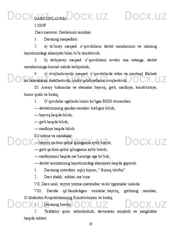 DARS ISHLANMA 
1-SINF
  Dars mavzusi:   Davlatimiz ramzlari.
1. Darsning maqsadlari:
2. a)   ta’limiy   maqsad:   o’quvchilarni   davlat   ramzlarimiz   va   ularning
hayotimizdagi ahamiyati bilan to’la tanishtirish;
3. b)   tarbiyaviy   maqsad:   o’quvchilarni   avvalo   ona   vatanga,   davlat
ramzlarimizga hurmat ruhida tarbiyalash;
4. c)   rivojlantiruvchi   maqsad:   o’quvchilarda   erkin   va   mustaqil   fikrlash
ko’nikmalarini shakllantirish, ijodiy qobiliyatlarini rivojlantirish.
III.   Asosiy   tushuncha   va   atamalar:   bayroq,   gerb,   madhiya,   konstitutsiya,
humo qushi va boshq.
1. O’quvchilar egallashi lozim bo’lgan BKM elementlari:
— davlatimizning qanday ramzlari borligini bilish;
— bayroq haqida bilish;
— gerb haqida bilish;
— madhiya haqida bilish.
Ko’nikma va malakalar:
— bayroq qachon qabul qilinganini aytib berish;
— gerb qachon qabul qilinganini aytib berish;
— madhiyamiz haqida ma’lumotga ega bo’lish;
— davlat ramzlarining hayotimizdagi ahamiyati haqida gapirish.
1. Darsning metodlari:   aqliy hujum, “ Buzuq telefon” .
2. Dars shakli:   suhbat, ma’ruza.
VII. Dars usuli:   tayyor yozma materiallar va ko’rgazmalar usulida.
VIII.   Darsda   qo’llaniladigan   vositalar:   bayroq,   gerbning   rasmlari,
O’zbekiston Respublikasining Konstitutsiyasi va boshq.
1. Darsning borishi:
2. Tashkiliy   qism:   salomlashish,   davomatni   aniqlash   va   yangiliklar
haqida suhbat.
19 