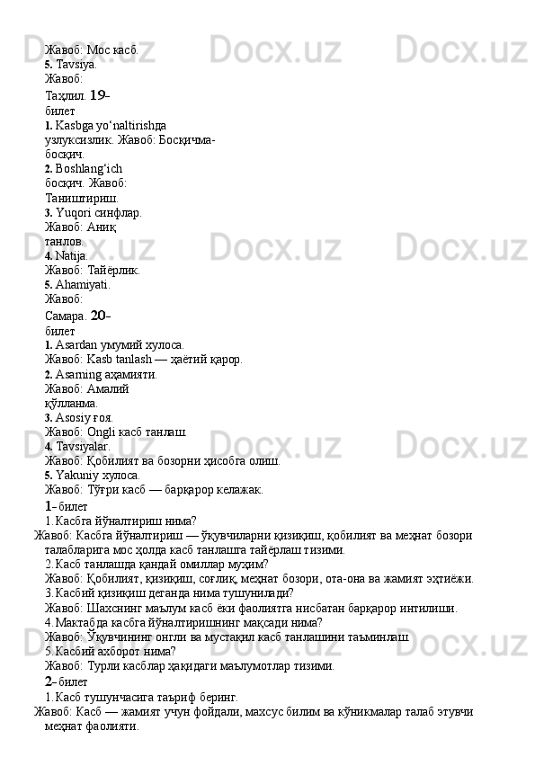 Жавоб:   Мос   касб.
5. Tavsiya. 
Жавоб:  
Таҳлил.  19-  
билет
1. Kasbga   yo‘naltirishда  
узлуксизлик. Жавоб: Босқичма-
босқич.
2. Boshlang‘ich  
босқич. Жавоб: 
Таништириш.
3. Yuqori синфлар. 
Жавоб:   Аниқ  
танлов.
4. Natija.
Жавоб:   Тайёрлик.
5. Ahamiyati. 
Жавоб:  
Самара.  20-  
билет
1. Asardan   умумий   хулоса.
Жавоб:   Kasb   tanlash   —   ҳаётий   қарор.
2. Asarning аҳамияти. 
Жавоб:   Амалий  
қўлланма.
3. Asosiy   ғоя.
Жавоб:   Ongli   касб   танлаш.
4. Tavsiyalar.
Жавоб:   Қобилият   ва   бозорни   ҳисобга   олиш.
5. Yakuniy   хулоса.
Жавоб:   Тўғри   касб   —   барқарор   келажак.
1- билет
1. Касбга   йўналтириш   нима?
Жавоб:   Касбга   йўналтириш   —   ўқувчиларни   қизиқиш,   қобилият   ва   меҳнат бозори 
талабларига мос ҳолда касб танлашга тайёрлаш тизими.
2. Касб   танлашда   қандай   омиллар   муҳим?
Жавоб:   Қобилият,   қизиқиш,   соғлиқ,   меҳнат   бозори,   ота-она   ва   жамият   эҳтиёжи.
3. Касбий   қизиқиш   деганда   нима   тушунилади?
Жавоб:   Шахснинг   маълум   касб   ёки   фаолиятга   нисбатан   барқарор   интилиши.
4. Мактабда   касбга   йўналтиришнинг   мақсади   нима?
Жавоб:   Ўқувчининг   онгли   ва   мустақил   касб   танлашини   таъминлаш.
5. Касбий   ахборот   нима?
Жавоб:   Турли   касблар   ҳақидаги   маълумотлар   тизими.
2- билет
1. Касб   тушунчасига   таъриф   беринг.
Жавоб:   Касб   —   жамият   учун   фойдали,   махсус   билим   ва   кўникмалар   талаб этувчи
меҳнат фаолияти. 