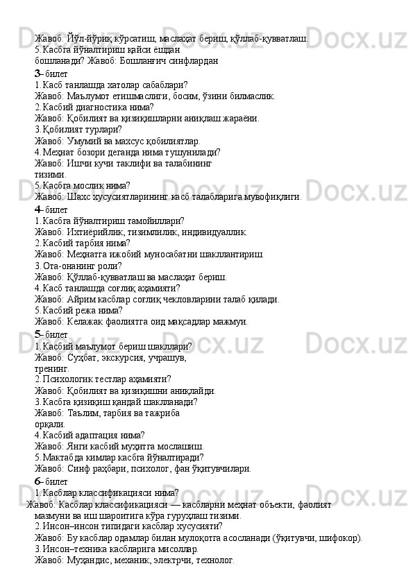 Жавоб:   Йўл-йўриқ   кўрсатиш,   маслаҳат   бериш,   қўллаб- қувватлаш.
5. Касбга   йўналтириш   қайси   ёшдан  
бошланади? Жавоб: Бошланғич синфлардан
3- билет
1. Касб   танлашда   хатолар   сабаблари?
Жавоб:   Маълумот   етишмаслиги,   босим,   ўзини   билмаслик.
2. Касбий   диагностика   нима?
Жавоб:   Қобилият   ва   қизиқишларни   аниқлаш   жараёни.
3. Қобилият   турлари?
Жавоб:   Умумий   ва   махсус   қобилиятлар.
4. Меҳнат бозори деганда нима тушунилади? 
Жавоб:   Ишчи   кучи   таклифи   ва   талабининг  
тизими.
5. Касбга   мослик   нима?
Жавоб:   Шахс   хусусиятларининг   касб   талабларига   мувофиқлиги.
4- билет
1. Касбга   йўналтириш   тамойиллари?
Жавоб:   Ихтиёрийлик,   тизимлилик,   индивидуаллик.
2. Касбий   тарбия   нима?
Жавоб:   Меҳнатга   ижобий   муносабатни   шакллантириш.
3. Ота-онанинг   роли?
Жавоб:   Қўллаб-қувватлаш   ва   маслаҳат   бериш.
4. Касб   танлашда   соғлиқ   аҳамияти?
Жавоб:   Айрим   касблар   соғлиқ   чекловларини   талаб   қилади.
5. Касбий   режа   нима?
Жавоб:   Келажак   фаолиятга   оид   мақсадлар   мажмуи.
5- билет
1. Касбий маълумот бериш шакллари? 
Жавоб:   Суҳбат,   экскурсия,   учрашув,  
тренинг.
2. Психологик   тестлар   аҳамияти?
Жавоб:   Қобилият   ва   қизиқишни   аниқлайди.
3. Касбга қизиқиш қандай шаклланади? 
Жавоб:   Таълим,   тарбия   ва   тажриба  
орқали.
4. Касбий   адаптация   нима?
Жавоб:   Янги   касбий   муҳитга   мослашиш.
5. Мактабда   кимлар   касбга   йўналтиради?
Жавоб:   Синф   раҳбари,   психолог,   фан   ўқитувчилари.
6- билет
1. Касблар   классификацияси   нима?
Жавоб:   Касблар   классификацияси   —   касбларни   меҳнат   объекти,   фаолият 
мазмуни ва иш шароитига кўра гуруҳлаш тизими.
2. Инсон–инсон   типидаги   касблар   хусусияти?
Жавоб:   Бу   касблар   одамлар   билан   мулоқотга   асосланади   (ўқитувчи,   шифокор).
3. Инсон–техника   касбларига   мисоллар.
Жавоб:   Муҳандис,   механик,   электрчи,   технолог. 