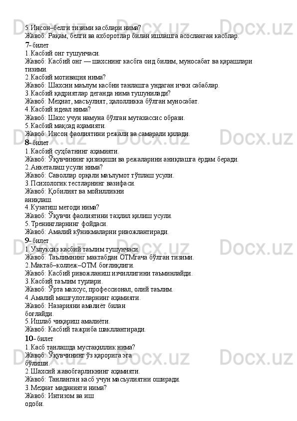 5. Инсон–белги   тизими   касблари   нима?
Жавоб:   Рақам,   белги   ва   ахборотлар   билан   ишлашга   асосланган   касблар.
7- билет
1. Касбий   онг   тушунчаси.
Жавоб:   Касбий   онг   —   шахснинг   касбга   оид   билим,   муносабат   ва   қарашлари 
тизими.
2. Касбий   мотивация   нима?
Жавоб:   Шахсни   маълум   касбни   танлашга   ундаган   ички   сабаблар.
3. Касбий   қадриятлар   деганда   нима   тушунилади?
Жавоб:   Меҳнат,   масъулият,   ҳалолликка   бўлган   муносабат.
4. Касбий   идеал   нима?
Жавоб:   Шахс   учун   намуна   бўлган   мутахассис   образи.
5. Касбий   мақсад   аҳамияти.
Жавоб:   Инсон   фаолиятини   режали   ва   самарали   қилади.
8- билет
1. Касбий   суҳбатнинг   аҳамияти.
Жавоб:   Ўқувчининг   қизиқиши   ва   режаларини   аниқлашга   ёрдам   беради.
2. Анкеталаш   усули   нима?
Жавоб:   Саволлар   орқали   маълумот   тўплаш   усули.
3. Психологик тестларнинг вазифаси. 
Жавоб:   Қобилият   ва   мойилликни  
аниқлаш.
4. Кузатиш   методи   нима?
Жавоб:   Ўқувчи   фаолиятини   таҳлил   қилиш   усули.
5. Тренингларнинг   фойдаси.
Жавоб:   Амалий   кўникмаларни   ривожлантиради.
9- билет
1. Узлуксиз   касбий   таълим   тушунчаси.
Жавоб:   Таълимнинг   мактабдан   ОТМгача   бўлган   тизими.
2. Мактаб–коллеж–ОТМ   боғлиқлиги.
Жавоб:   Касбий   ривожланиш   изчиллигини   таъминлайди.
3. Касбий   таълим   турлари.
Жавоб:   Ўрта   махсус,   профессионал,   олий   таълим.
4. Амалий машғулотларнинг аҳамияти. 
Жавоб:   Назарияни   амалиёт   билан  
боғлайди.
5. Ишлаб   чиқариш   амалиёти.
Жавоб:   Касбий   тажриба   шакллантиради.
10- билет
1. Касб танлашда мустақиллик нима?  
Жавоб:   Ўқувчининг   ўз   қарорига   эга  
бўлиши.
2. Шахсий   жавобгарликнинг   аҳамияти.
Жавоб:   Танланган   касб   учун   масъулиятни   оширади.
3. Меҳнат маданияти нима? 
Жавоб:   Интизом   ва   иш  
одоби. 