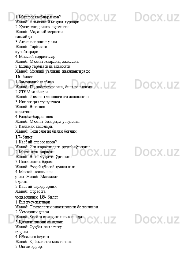 1. Миллий   касблар   нима?
Жавоб:   Анъанавий   меҳнат   турлари.
2. Ҳунармандчилик аҳамияти. 
Жавоб:   Маданий   меросни  
сақлайди.
3. Анъаналарнинг роли.  
Жавоб:   Тарбияни  
кучайтиради.
4. Миллий   қадриятлар.
Жавоб:   Меҳнатсеварлик,   ҳалоллик.
5. Ёшлар   тарбиясида   аҳамияти.
Жавоб:   Миллий   ўзликни   шакллантиради.
16- билет
1. Замонавий   касблар.
Жавоб:   IT,   робототехника,   биотехнология.
2. STEM   касблари.
Жавоб:   Илм   ва   технологияга   асосланган.
3. Инновация тушунчаси. 
Жавоб:   Янгилик  
киритиш.
4. Рақобатбардошлик.
Жавоб:   Меҳнат   бозорида  устунлик.
5. Келажак   касблари.
Жавоб:   Технология   билан   боғлиқ.
17- билет
1. Касбий   стресс   нима?
Жавоб:   Иш   жараёнидаги   руҳий   зўриқиш.
2. Мослашув   жараёни.
Жавоб:   Янги   муҳитга   ўрганиш.
3. Психологик   ёрдам.
Жавоб:   Руҳий   қўллаб- қувватлаш.
4. Мактаб   психологи  
роли. Жавоб: Маслаҳат 
бериш.
5. Касбий барқарорлик. 
Жавоб:   Стрессга  
чидамлилик.  18-   билет
1. Ёш   хусусиятлари.
Жавоб:   Психологик   ривожланиш   босқичлари.
2. Ўсмирлик   даври.
Жавоб:   Касбга   қизиқиш   шаклланади.
3. Қизиқишларни аниқлаш. 
Жавоб:   Суҳбат   ва   тестлар  
орқали.
4. Йўналиш   бериш.
Жавоб:   Қобилиятга   мос   тавсия.
5. Онгли   қарор. 