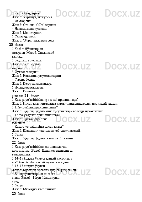 2. Касбий   тадбирлар.
Жавоб:   Учрашув,   экскурсия.
3. Ҳамкорлик.
Жавоб:   Ота-она,   ОТМ,   корхона.
4. Натижаларни   кузатиш.
Жавоб: Мониторинг.
5. Самарадорлик.
Жавоб:   Тўғри   танловлар   сони.
20-   билет
1. Касбга   йўналтириш  
самараси. Жавоб: Онгли касб 
танлаш.
2. Баҳолаш усуллари.  
Жавоб:   Тест,   суҳбат,  
таҳлил.
3. Хулоса   чиқариш.
Жавоб:   Натижани   умумлаштириш.
4. Тавсия   бериш.
Жавоб:   Келгуси   ҳаракатлар.
5. Истиқбол режалари. 
Жавоб:   Келажак  
ривожи.  21-   билет
1. Kasbga   yo‘naltirishning   асосий   принциплари?
Жавоб:   Инсон   қадр-қимматига   ҳурмат,   индивидуаллик,   ижтимоий   адолат.
2. Individualлик   принципи   нима?
Жавоб:   Ҳар   бир   ўқувчининг   хусусиятлари   асосида   йўналтириш.
3. Ijtimoiy адолат принципи нима? 
Жавоб:   Ҳамма   учун   тенг  
имконият.
4. Kasbга   yo‘naltirishда   инсон   қадри?
Жавоб:   Шахснинг   хоҳиши   ва   қобилияти   асосий.
5. Natija.
Жавоб:   Ҳар   бир   ўқувчига   мос   касб   танлаш.
22- билет
1. Kasbga   yo‘naltirishда   ёш   психологик  
хусусиятлар. Жавоб: Ёшга хос қизиқиш ва 
темперамент.
2. 14–15   ёшдаги   ўқувчи   қандай   хусусиятга  
эга? Жавоб: Ижтимоий муҳитга муҳтож.
3. 16–17   ёшдаги   ўқувчи.
Жавоб:   Муҳит   ва   келажак   ҳақида   фикрлайди.
4. Ёш   хусусиятларини   ҳисобга  
олиш. Жавоб: Тўғри йўналтириш 
учун.
5. Natija.
Жавоб:   Мақсадли   касб   танлаш.
23- билет 