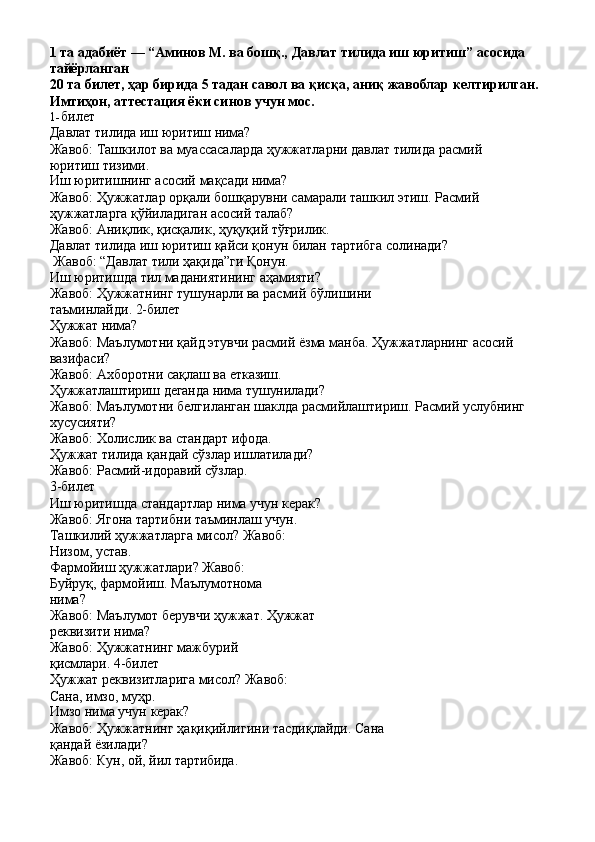 1   та   адабиёт   —   “Аминов   М.   ва   бошқ.,   Давлат   тилида   иш   юритиш”   асосида 
тайёрланган
20   та   билет,   ҳар   бирида   5   тадан   савол   ва   қисқа,   аниқ   жавоблар   келтирилган. 
Имтиҳон, аттестация ёки синов учун мос.
1- билет
Давлат   тилида   иш   юритиш   нима?
Жавоб:   Ташкилот   ва   муассасаларда   ҳужжатларни   давлат   тилида   расмий
юритиш тизими.
Иш   юритишнинг   асосий   мақсади   нима?
Жавоб:   Ҳужжатлар   орқали   бошқарувни   самарали   ташкил   этиш.   Расмий 
ҳужжатларга қўйиладиган асосий талаб?
Жавоб:   Аниқлик,   қисқалик,   ҳуқуқий   тўғрилик.
Давлат   тилида   иш   юритиш   қайси   қонун   билан   тартибга   солинади? 
Жавоб: “Давлат тили ҳақида”ги Қонун.
Иш   юритишда   тил   маданиятининг   аҳамияти?
Жавоб:   Ҳужжатнинг   тушунарли   ва   расмий   бўлишини  
таъминлайди.  2-билет
Ҳужжат   нима?
Жавоб:   Маълумотни   қайд   этувчи   расмий   ёзма   манба.   Ҳужжатларнинг   асосий 
вазифаси?
Жавоб:   Ахборотни   сақлаш   ва   етказиш.
Ҳужжатлаштириш   деганда   нима   тушунилади?
Жавоб:   Маълумотни   белгиланган   шаклда   расмийлаштириш.   Расмий   услубнинг 
хусусияти?
Жавоб:   Холислик   ва   стандарт   ифода.
Ҳужжат   тилида   қандай   сўзлар   ишлатилади? 
Жавоб: Расмий-идоравий сўзлар.
3- билет
Иш   юритишда   стандартлар   нима   учун   керак?
Жавоб: Ягона тартибни таъминлаш учун.
Ташкилий   ҳужжатларга   мисол?   Жавоб: 
Низом, устав.
Фармойиш   ҳужжатлари?   Жавоб:
Буйруқ,   фармойиш.   Маълумотнома 
нима?
Жавоб:   Маълумот   берувчи   ҳужжат.   Ҳужжат 
реквизити нима?
Жавоб:   Ҳужжатнинг   мажбурий  
қисмлари.  4-билет
Ҳужжат   реквизитларига   мисол?   Жавоб:
Сана, имзо, муҳр.
Имзо   нима   учун   керак?
Жавоб:   Ҳужжатнинг   ҳақиқийлигини   тасдиқлайди.   Сана
қандай ёзилади?
Жавоб:   Кун,   ой,   йил   тартибида. 
