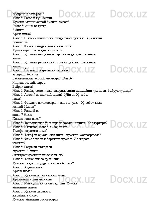 Муҳрнинг вазифаси? 
Жавоб:   Расмий   куч   бериш.
Ҳужжат   матни   қандай   бўлиши   керак? 
Жавоб: Аниқ ва қисқа.
5-билет 
Ариза   нима?
Жавоб:   Шахсий   илтимосни   билдирувчи   ҳужжат.   Аризанинг 
тузилиши?
Жавоб:   Кимга,   кимдан,   матн,   сана,   имзо. 
Тушунтириш хати қачон ёзилади?
Жавоб:   Ҳолатни   изоҳлаш   зарур   бўлганда.   Далолатнома 
нима?
Жавоб:   Ҳолатни   расман   қайд   этувчи   ҳужжат.   Баённома
нима?
Жавоб:   Йиғилиш   жараёнини   ёзма   акс  
эттириш.  6-билет
Баённоманинг   асосий   қисмлари?   Жавоб:
Кириш,   асосий,   қарор. 
Буйруқ нима?
Жавоб:   Раҳбар   томонидан   чиқариладиган   фармойиш   ҳужжати.   Буйруқ   турлари?
Жавоб:   Асосий   ва   шахсий   таркиб   бўйича.   Ҳисобот 
нима?
Жавоб:   Фаолият   натижаларини   акс   эттиради.   Ҳисобот   тили 
қандай бўлади?
Жавоб:   Расмий   ва  
аниқ.  7-билет
Хизмат   хати   нима?
Жавоб:   Ташкилотлар   ўртасидаги   расмий   ёзишма.   Хат   турлари? 
Жавоб: Илтимос, жавоб, ахборот хати.
Телефонограмма   нима?
Жавоб:   Телефон   орқали   етказилган   ҳужжат.   Факсограмма?
Жавоб:   Факс   орқали   юборилган   ҳужжат.   Электрон 
ҳужжат?
Жавоб:   Рақамли   шаклдаги  
ҳужжат.  8-билет
Электрон   ҳужжатнинг   афзаллиги? 
Жавоб: Тезкорлик ва қулайлик.
Ҳужжат   сақлаш   муддати   нимага   боғлиқ? 
Жавоб: Аҳамиятига.
Архив   нима?
Жавоб:   Ҳужжатларни   сақлаш   жойи. 
Архивлаштириш мақсади?
Жавоб:   Маълумотни   сақлаб   қолиш.   Ҳужжат 
айланиши нима?
Жавоб:   Ҳужжат   ҳаракати  
жараёни.  9-билет
Ҳужжат   айланиш   босқичлари? 