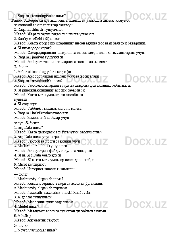 1. Raqamli   texnologiyalar   нима?
Жавоб:   Ахборотни   яратиш,   қайта   ишлаш   ва   узатишга   хизмат   қилувчи 
замонавий технологиялар мажмуи.
2. Raqamlashtirish   тушунчаси.
Жавоб:   Жараёнларни   рақамли   шаклга   ўтказиш.
3. Sun’iy   intellekt   (SI)   нима?
Жавоб:   Компьютер   тизимларининг   инсон   ақлига   хос   вазифаларни   бажариши.
4. SI   нима   учун  керак?
Жавоб:   Самарадорликни   ошириш   ва   инсон   меҳнатини   енгиллаштириш   учун.
5. Raqamli   jamiyat   тушунчаси.
Жавоб:   Ахборот   технологияларига   асосланган   жамият.
2- билет
1. Axborot   texnologiyalari   таърифи.
Жавоб:   Ахборот   билан   ишлаш   усул   ва   воситалари.
2. Raqamli   savodxonlik   нима?
Жавоб:   Технологиялардан   тўғри   ва   хавфсиз   фойдаланиш   қобилияти.
3. SI ривожланишининг асосий сабаблари. 
Жавоб:   Катта   маълумотлар   ва   ҳисоблаш  
қуввати.
4. SI   соҳалари.
Жавоб:   Тиббиёт,   таълим,   саноат,   молия.
5. Raqamli ko‘nikmalar аҳамияти. 
Жавоб:   Замонавий   касблар   учун  
зарур.  3- билет
1. Big   Data   нима?
Жавоб:   Катта   ҳажмдаги   тез   ўзгарувчи   маълумотлар.
2. Big   Data   нима   учун   керак?
Жавоб:   Таҳлил   ва   прогноз   қилиш   учун.
3. Ma’lumotlar   tahlili   тушунчаси.
Жавоб:   Ахборотдан   фойдали   хулоса   чиқариш.
4. SI   ва   Big Data   боғлиқлиги.
Жавоб:   SI   катта   маълумотлар   асосида   ишлайди.
5. Misol   келтиринг.
Жавоб:   Интернет   тавсия   тизимлари.
4- билет
1. Mashinaviy   o‘rganish   нима?
Жавоб:   Компьютернинг   тажриба   асосида   ўрганиши.
2. Mashinaviy   o‘rganish   турлари.
Жавоб:   Nazoratli,   nazoratsiz,   mustahkamlovchi.
3. Algoritm   тушунчаси.
Жавоб:   Масалани   ечиш   қадамлари.
4. Model   нима?
Жавоб:   Маълумот   асосида   тузилган   ҳисоблаш   тизими.
5. Afzalligi.
Жавоб:   Автоматик   таҳлил.
5- билет
1. Neyron   tarmoqlar   нима? 