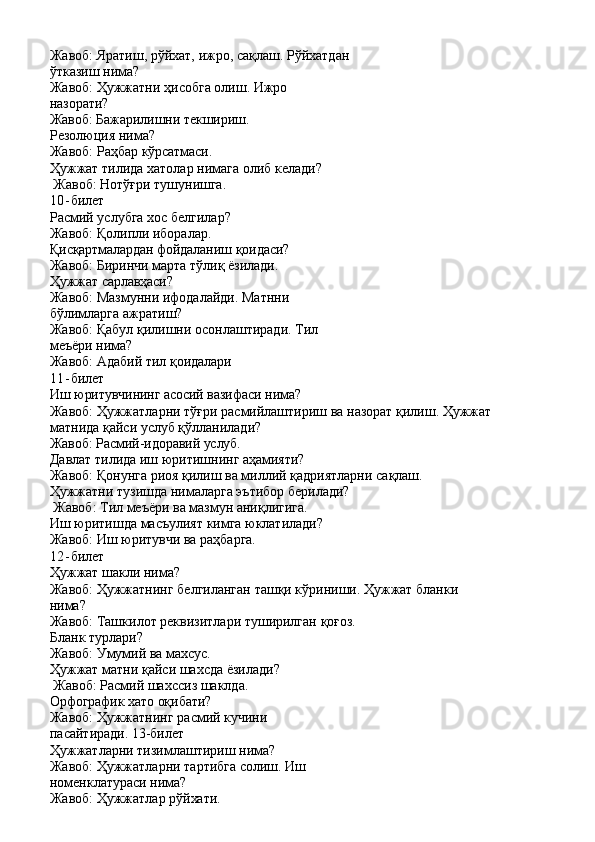 Жавоб:   Яратиш,   рўйхат,   ижро,   сақлаш.   Рўйхатдан 
ўтказиш нима?
Жавоб:   Ҳужжатни   ҳисобга   олиш.   Ижро 
назорати?
Жавоб:   Бажарилишни   текшириш. 
Резолюция нима?
Жавоб:   Раҳбар   кўрсатмаси.
Ҳужжат   тилида   хатолар   нимага   олиб   келади?
Жавоб: Нотўғри тушунишга.
10- билет
Расмий   услубга   хос   белгилар? 
Жавоб: Қолипли иборалар.
Қисқартмалардан фойдаланиш   қоидаси? 
Жавоб: Биринчи марта тўлиқ ёзилади.
Ҳужжат   сарлавҳаси?
Жавоб:   Мазмунни   ифодалайди.   Матнни 
бўлимларга ажратиш?
Жавоб:   Қабул   қилишни   осонлаштиради.   Тил 
меъёри нима?
Жавоб:   Адабий   тил   қоидалари
11- билет
Иш   юритувчининг асосий   вазифаси   нима?
Жавоб:   Ҳужжатларни   тўғри   расмийлаштириш   ва   назорат   қилиш.   Ҳужжат 
матнида қайси услуб қўлланилади?
Жавоб:   Расмий-идоравий   услуб.
Давлат   тилида   иш   юритишнинг   аҳамияти?
Жавоб:   Қонунга   риоя   қилиш   ва   миллий   қадриятларни   сақлаш. 
Ҳужжатни тузишда нималарга эътибор берилади?
Жавоб: Тил меъёри ва мазмун аниқлигига. 
Иш   юритишда   масъулият   кимга   юклатилади?
Жавоб: Иш юритувчи ва раҳбарга.
12- билет
Ҳужжат   шакли   нима?
Жавоб:   Ҳужжатнинг   белгиланган   ташқи   кўриниши.   Ҳужжат   бланки 
нима?
Жавоб:   Ташкилот   реквизитлари   туширилган   қоғоз. 
Бланк турлари?
Жавоб:   Умумий   ва   махсус.
Ҳужжат   матни   қайси   шахсда   ёзилади? 
Жавоб: Расмий шахссиз шаклда.
Орфографик   хато   оқибати?
Жавоб:   Ҳужжатнинг   расмий   кучини  
пасайтиради.  13-билет
Ҳужжатларни тизимлаштириш нима? 
Жавоб:   Ҳужжатларни   тартибга   солиш.   Иш 
номенклатураси нима?
Жавоб:   Ҳужжатлар   рўйхати. 