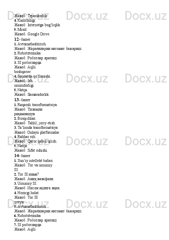 Жавоб:   Tejamkorlik.
4. Kamchiligi.
Жавоб:   Internetga   bog‘liqlik.
5. Misol.
Жавоб:   Google   Drive.
12- билет
1. Avtomatlashtirish.
Жавоб:   Жараёнларни   автомат   бажариш.
2. Robototexnika.
Жавоб:   Роботлар   яратиш.
3. SI роботларда. 
Жавоб:   Aqlli  
boshqaruv.
4. Sanoatda qo‘llanishi. 
Жавоб:   Ish  
unumdorligi.
5. Natija.
Жавоб:   Samaradorlik.
13- билет
1. Raqamli transformatsiya. 
Жавоб:   Тизимли  
рақамлашув.
2. Bosqichlari.
Жавоб:   Tahlil,   joriy   etish.
3. Ta’limda transformatsiya. 
Жавоб:   Onlayn   platformalar.
4. Rahbar  roli.
Жавоб:   Qaror   qabul   qilish.
5. Natija.
Жавоб:   Sifat   oshishi.
14- билет
1. Sun’iy intellekt turlari. 
Жавоб:   Tor   va   umumiy  
SI.
2. Tor   SI  нима?
Жавоб:   Аниқ   вазифали.
3. Umumiy   SI.
Жавоб:   Инсон   ақлига   яқин.
4. Hozirgi holat. 
Жавоб:   Tor   SI  
устун.
5. Avtomatlashtirish.
Жавоб:   Жараёнларни   автомат   бажариш.
6. Robototexnika.
Жавоб:   Роботлар   яратиш.
7. SI роботларда. 
Жавоб:   Aqlli   
