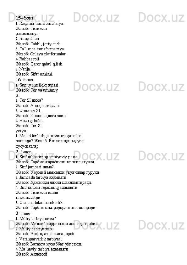 15- билет
1. Raqamli transformatsiya. 
Жавоб:   Тизимли  
рақамлашув.
2. Bosqichlari.
Жавоб:   Tahlil,   joriy   etish.
3. Ta’limda transformatsiya. 
Жавоб:   Onlayn   platformalar.
4. Rahbar  roli.
Жавоб:   Qaror   qabul   qilish.
5. Natija.
Жавоб:   Sifat   oshishi.
16- билет
1. Sun’iy intellekt turlari. 
Жавоб:   Tor   va   umumiy  
SI.
2. Tor   SI  нима?
Жавоб:   Аниқ   вазифали.
3. Umumiy   SI.
Жавоб:   Инсон   ақлига   яқин.
4. Hozirgi holat. 
Жавоб:   Tor   SI  
устун.
1. Metod   tanlashда   нималар   ҳисобга  
олинади? Жавоб: Ёш ва индивидуал 
хусусиятлар.
2- билет
1. Sinf   rahbarining   tarbiyaviy   роли.
Жавоб:   Тарбия   жараёнини   ташкил   этувчи.
2. Sinf   jamoasi   нима?
Жавоб:   Умумий   мақсадли   ўқувчилар   гуруҳи.
3. Jamoada   tarbiya   аҳамияти.
Жавоб:   Ҳамжиҳатликни   шакллантиради.
4. Sinf rahbari rejasining аҳамияти. 
Жавоб:   Тизимли   ишни  
таъминлайди.
5. Ota-ona   bilan   hamkorlik.
Жавоб:   Тарбия   самарадорлигини   оширади.
3- билет
1. Milliy   tarbiya   нима?
Жавоб:   Миллий   қадриятлар   асосида   тарбия.
2. Milliy   qadriyatлар.
Жавоб:   Урф-одат,   анъана,   одоб.
3. Vatanparvarlik   tarbiyasi.
Жавоб:   Ватанга   муҳаббат   уйғотиш.
4. Ma’naviy tarbiya аҳамияти. 
Жавоб:   Ахлоқий   