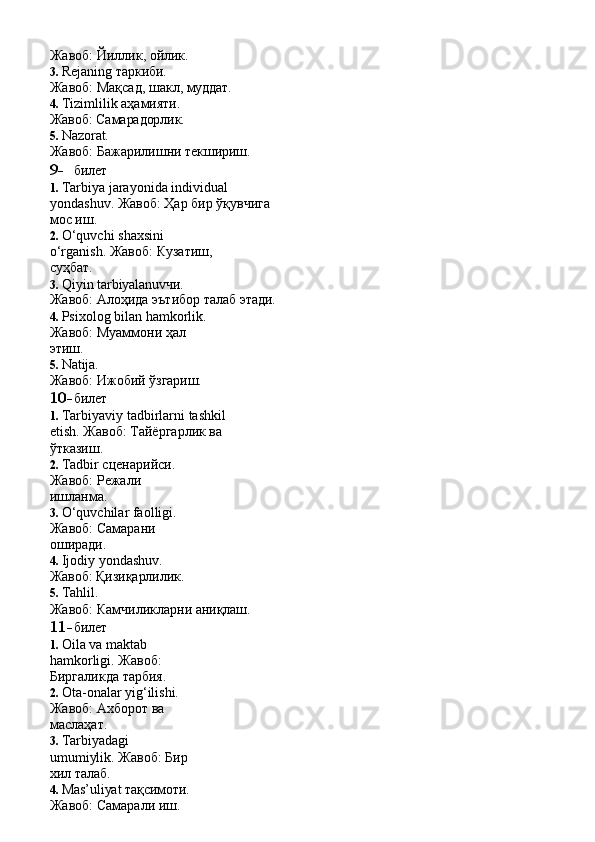 Жавоб:   Йиллик,   ойлик.
3. Rejaning   таркиби.
Жавоб:   Мақсад,   шакл,   муддат.
4. Tizimlilik аҳамияти. 
Жавоб:   Самарадорлик.
5. Nazorat.
Жавоб:   Бажарилишни   текшириш.
9- билет
1. Tarbiya   jarayonida   individual  
yondashuv. Жавоб: Ҳар бир ўқувчига 
мос иш.
2. O‘quvchi   shaxsini  
o‘rganish. Жавоб: Кузатиш, 
суҳбат.
3. Qiyin   tarbiyalanuvчи.
Жавоб:   Алоҳида   эътибор   талаб   этади.
4. Psixolog bilan hamkorlik. 
Жавоб:   Муаммони   ҳал  
этиш.
5. Natija.
Жавоб:   Ижобий   ўзгариш.
10- билет
1. Tarbiyaviy   tadbirlarni   tashkil  
etish. Жавоб: Тайёргарлик ва 
ўтказиш.
2. Tadbir сценарийси. 
Жавоб:   Режали  
ишланма.
3. O‘quvchilar faolligi. 
Жавоб:   Самарани  
оширади.
4. Ijodiy yondashuv. 
Жавоб:   Қизиқарлилик.
5. Tahlil.
Жавоб:   Камчиликларни   аниқлаш.
11- билет
1. Oila   va   maktab  
hamkorligi. Жавоб:  
Биргаликда   тарбия.
2. Ota-onalar yig‘ilishi.  
Жавоб:   Ахборот   ва  
маслаҳат.
3. Tarbiyadagi  
umumiylik. Жавоб: Бир 
хил талаб.
4. Mas’uliyat   тақсимоти.
Жавоб: Самарали иш. 