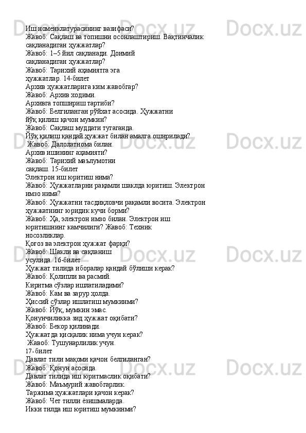 Иш   номенклатурасининг   вазифаси?
Жавоб:   Сақлаш   ва   топишни   осонлаштириш.   Вақтинчалик 
сақланадиган ҳужжатлар?
Жавоб:   1–5   йил   сақланади.   Доимий 
сақланадиган   ҳужжатлар?
Жавоб:   Тарихий   аҳамиятга   эга  
ҳужжатлар.  14-билет
Архив   ҳужжатларига   ким   жавобгар? 
Жавоб: Архив ходими.
Архивга   топшириш   тартиби?
Жавоб:   Белгиланган   рўйхат   асосида.   Ҳужжатни 
йўқ қилиш қачон мумкин?
Жавоб:   Сақлаш   муддати  тугаганда.
Йўқ   қилиш   қандай   ҳужжат   билан   амалга   оширилади? 
Жавоб: Далолатнома билан.
Архив   ишининг   аҳамияти?
Жавоб:   Тарихий   маълумотни  
сақлаш.  15-билет
Электрон   иш   юритиш   нима?
Жавоб:   Ҳужжатларни   рақамли   шаклда   юритиш.   Электрон 
имзо нима?
Жавоб:   Ҳужжатни   тасдиқловчи   рақамли   восита.   Электрон 
ҳужжатнинг юридик кучи борми?
Жавоб:   Ҳа,   электрон   имзо   билан.   Электрон   иш
юритишнинг камчилиги? Жавоб: Техник 
носозликлар.
Қоғоз ва электрон ҳужжат фарқи? 
Жавоб:   Шакли   ва   сақланиш  
усулида.  16-билет
Ҳужжат   тилида   иборалар   қандай   бўлиши   керак? 
Жавоб: Қолипли ва расмий.
Киритма   сўзлар   ишлатиладими? 
Жавоб: Кам ва зарур ҳолда.
Ҳиссий   сўзлар   ишлатиш   мумкинми? 
Жавоб: Йўқ, мумкин эмас.
Қонунчиликка   зид   ҳужжат   оқибати? 
Жавоб: Бекор қилинади.
Ҳужжатда   қисқалик   нима   учун   керак? 
Жавоб: Тушунарлилик учун.
17- билет
Давлат   тили   мақоми   қачон   белгиланган? 
Жавоб: Қонун асосида.
Давлат   тилида   иш   юритмаслик   оқибати? 
Жавоб: Маъмурий жавобгарлик.
Таржима   ҳужжатлари   қачон   керак? 
Жавоб: Чет тилли ёзишмаларда.
Икки   тилда   иш   юритиш   мумкинми? 