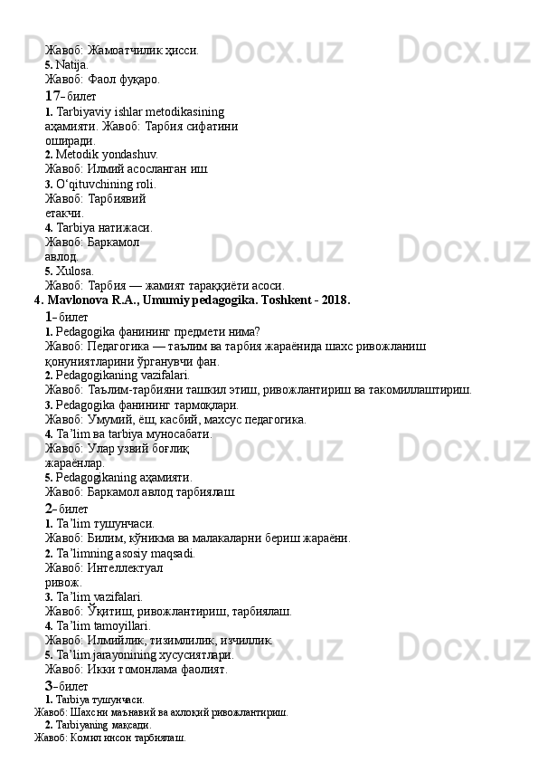 Жавоб:   Жамоатчилик   ҳисси.
5. Natija.
Жавоб:   Фаол   фуқаро.
17- билет
1. Tarbiyaviy   ishlar   metodikasining  
аҳамияти. Жавоб: Тарбия сифатини 
оширади.
2. Metodik   yondashuv.
Жавоб:   Илмий   асосланган   иш.
3. O‘qituvchining roli. 
Жавоб:   Тарбиявий  
етакчи.
4. Tarbiya натижаси. 
Жавоб:   Баркамол  
авлод.
5. Xulosa.
Жавоб:   Тарбия   —   жамият   тараққиёти   асоси.
4.   Mavlonova   R.A.,   Umumiy   pedagogika.   Toshkent   -   2018.
1- билет
1. Pedagogika   фанининг   предмети   нима?
Жавоб:   Педагогика   —   таълим   ва   тарбия   жараёнида   шахс   ривожланиш 
қонуниятларини ўрганувчи фан.
2. Pedagogikaning   vazifalari.
Жавоб:   Таълим-тарбияни   ташкил   этиш,   ривожлантириш   ва   такомиллаштириш.
3. Pedagogika   фанининг   тармоқлари.
Жавоб:   Умумий,   ёш,   касбий,   махсус   педагогика.
4. Ta’lim ва tarbiya муносабати. 
Жавоб:   Улар   узвий   боғлиқ  
жараёнлар.
5. Pedagogikaning   аҳамияти.
Жавоб:   Баркамол   авлод   тарбиялаш.
2- билет
1. Ta’lim   тушунчаси.
Жавоб:   Билим,   кўникма   ва   малакаларни   бериш   жараёни.
2. Ta’limning asosiy maqsadi. 
Жавоб:   Интеллектуал  
ривож.
3. Ta’lim   vazifalari.
Жавоб:   Ўқитиш,   ривожлантириш,   тарбиялаш.
4. Ta’lim   tamoyillari.
Жавоб:   Илмийлик,   тизимлилик,   изчиллик.
5. Ta’lim   jarayonining хусусиятлари.
Жавоб: Икки томонлама фаолият. 
3- билет
1. Tarbiya   тушунчаси.
Жавоб:   Шахсни   маънавий   ва   ахлоқий   ривожлантириш.
2. Tarbiyaning   мақсади.
Жавоб:   Комил   инсон  тарбиялаш. 