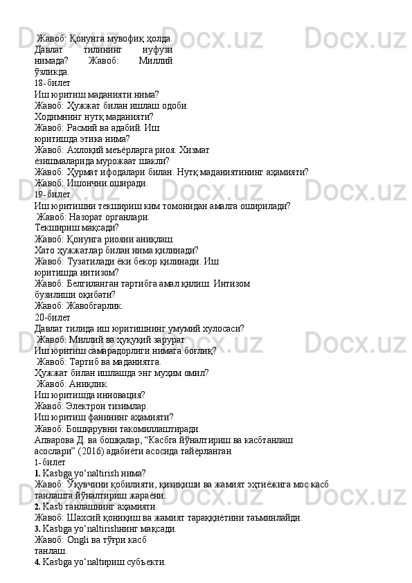 Жавоб:   Қонунга   мувофиқ   ҳолда.
Давлат   тилининг   нуфузи
нимада?   Жавоб:   Миллий
ўзликда.
18- билет
Иш юритиш маданияти нима? 
Жавоб:   Ҳужжат   билан ишлаш   одоби.
Ходимнинг нутқ маданияти?
Жавоб:   Расмий   ва   адабий.   Иш 
юритишда этика нима?
Жавоб:   Ахлоқий   меъёрларга   риоя.   Хизмат 
ёзишмаларида мурожаат шакли?
Жавоб:   Ҳурмат   ифодалари   билан.   Нутқ   маданиятининг   аҳамияти? 
Жавоб: Ишончни оширади.
19- билет
Иш   юритишни   текшириш   ким   томонидан   амалга   оширилади? 
Жавоб: Назорат органлари.
Текшириш   мақсади?
Жавоб:   Қонунга   риояни   аниқлаш.
Хато ҳужжатлар билан нима қилинади? 
Жавоб:   Тузатилади   ёки   бекор   қилинади.   Иш 
юритишда интизом?
Жавоб:   Белгиланган   тартибга   амал   қилиш.   Интизом 
бузилиши оқибати?
Жавоб:   Жавобгарлик.
20-билет
Давлат   тилида   иш   юритишнинг   умумий   хулосаси? 
Жавоб: Миллий ва ҳуқуқий зарурат.
Иш   юритиш   самарадорлиги   нимага   боғлиқ? 
Жавоб: Тартиб ва маданиятга.
Ҳужжат   билан   ишлашда   энг   муҳим   омил? 
Жавоб: Аниқлик.
Иш юритишда инновация? 
Жавоб:   Электрон   тизимлар.
Иш юритиш фанининг аҳамияти? 
Жавоб: Бошқарувни   такомиллаштиради.
Апварова   Д.   ва   бошқалар,   “Касбга   йўналтириш   ва   касбтанлаш  
асослари” (2016) адабиёти асосида тайёрланган
1- билет
1. Kasbga   yo‘naltirish   нима?
Жавоб:   Ўқувчини   қобилияти,   қизиқиши   ва   жамият   эҳтиёжига   мос   касб 
танлашга йўналтириш жараёни.
2. Kasb   танлашнинг   аҳамияти.
Жавоб:   Шахсий   қониқиш   ва   жамият   тараққиётини   таъминлайди.
3. Kasbga yo‘naltirishнинг мақсади. 
Жавоб:   Ongli   ва   тўғри   касб  
танлаш.
4. Kasbga yo‘naltириш субъекти.  