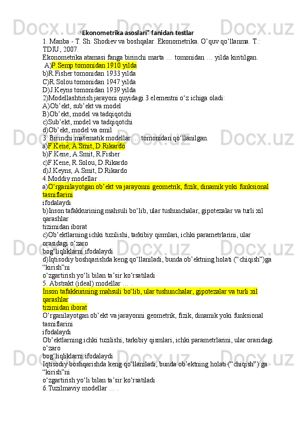                               “ Ekonometrika asoslari” fanidan testlar
1. Manba - T. Sh. Shodiev va boshqalar. Ekonometrika. O’quv qo’llanma. T.: 
TDIU, 2007.
Ekonometrika atamasi fanga birinchi marta … tomonidan … yilda kiritilgan.
 A) P.Semp tomonidan 1910 yilda
b)R.Fisher tomonidan 1933 yilda
C)R.Solou tomonidan 1947 yilda
D)J.Keyns tomonidan 1939 yilda
2)Modellashtirish jarayoni quyidagi 3 elementni o‘z ichiga oladi:
A)Ob’ekt, sub’ekt va model
B)Ob’ekt, model va tadqiqotchi
c)Sub’ekt, model va tadqiqotchi
d)Ob’ekt, model va omil
3. Birinchi matematik modellar … tomonidan qo‘llanilgan.
a) F.Kene, A.Smit, D.Rikardo
b)F.Kene, A.Smit, R.Fisher
c)F.Kene, R.Solou, D.Rikardo
d)J.Keyns, A.Smit, D.Rikardo
4.Moddiy modellar … .
a) O‘rganilayotgan ob’ekt va jarayonni geometrik, fizik, dinamik yoki funksional 
tasniflarini
ifodalaydi
b)Inson tafakkurining mahsuli bo‘lib, ular tushunchalar, gipotezalar va turli xil 
qarashlar
tizimidan iborat
c)Ob’ektlarning ichki tuzilishi, tarkibiy qismlari, ichki parametrlarini, ular 
orasidagi o‘zaro
bog‘liqliklarni ifodalaydi
d)Iqtisodiy boshqarishda keng qo‘llaniladi, bunda ob’ektning holati (“chiqish”)ga 
“kirish”ni
o‘zgartirish yo‘li bilan ta’sir ko‘rsatiladi
5. Abstrakt (ideal) modellar … .
Inson tafakkurining mahsuli bo‘lib, ular tushunchalar, gipotezalar va turli xil 
qarashlar
tizimidan iborat
O‘rganilayotgan ob’ekt va jarayonni geometrik, fizik, dinamik yoki funksional 
tasniflarini
ifodalaydi
Ob’ektlarning ichki tuzilishi, tarkibiy qismlari, ichki parametrlarini, ular orasidagi 
o‘zaro
bog‘liqliklarni ifodalaydi
Iqtisodiy boshqarishda keng qo‘llaniladi, bunda ob’ektning holati (“chiqish”) ga 
“kirish”ni
o‘zgartirish yo‘li bilan ta’sir ko‘rsatiladi
6.Tuzilmaviy modellar … . 