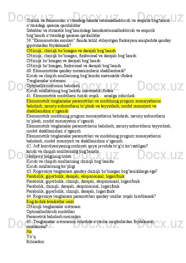 Tizimli va fenomenlar o‘rtasidagi hamda ratsionallashtirish va empirik bog‘lanish 
o‘rtasidagi qarama-qarshiliklar
Sabablar va stoxastik bog‘lanishdagi hamdaratsionallashtirish va empirik 
bog‘lanish o‘rtasidagi qarama-qarshiliklar
59.“Ekonometrika asoslari” fanida tahlil etilayotgan funksiyani aniqlashda qanday
gipotezadan foydalanadi?
CHiziqli, chiziqli bo‘lmagan va darajali bog‘lanish
CHiziqli, chiziqli bo‘lmagan, funksional va darajali bog‘lanish
CHiziqli bo‘lmagan va darajali bog‘lanish
CHiziqli bo‘lmagan, funksional va darajali bog‘lanish
60. Ekonometrika qanday mexanizmlarni shakllantiradi?
Kirish va chiqish omillarining bog‘lanishi matematik ifodasi
Tenglamalar sistemasi
Optimallik mezonini baholash
Kirish omillarining bog‘lanishi matematik ifodasi
61. Ekonometrik modellarni tuzish orqali ... amalga oshiriladi.
Ekonometrik tenglamalar parametrlari va modelning prognoz xususiyatlarini 
baholash; zaruriy axborotlarni to‘plash va tayyorlash; model xususiyati va 
shakllanishini o‘rganish
Ekonometrik modelning prognoz xususiyatlarini baholash; zaruriy axborotlarni 
to‘plash; model xususiyatini o‘rganish
Ekonometrik tenglamalar parametrlarini baholash; zaruriy axborotlarni tayyorlash; 
model shakllanishini o‘rganish
Ekonometrik tenglamalar parametrlari va modelning prognoz xususiyatlarini 
baholash; model xususiyati va shakllanishini o‘rganish
62. Juft korrelyasiyaning mohiyati qaysi javobda to‘g‘ri ko‘rsatilgan?
kirish va chiqish omillarining bog‘lanishi
Natijaviy belgining holati
Kirish va chiqish omillarining chiziqli bog‘lanishi
Kirish omillarining ko‘pligi
63. Regressiya tenglamasi qanday chiziqli bo‘lmagan bog‘lanishlarga ega?
Parabolik, giperbolik, darajali, eksponensial, logarifmik
Parabolik, giperbolik, chiziqli, darajali, eksponensial, logarifmik
Parabolik, chiziqli, darajali, eksponensial, logarifmik
Parabolik, giperbolik, chiziqli, darajali, logarifmik
64. Regressiya tenglamasi parametrlari qanday usullar orqali hisoblanadi?
Eng kichik kvadratlar usuli
CHiziqli tenglamalar sistemasi
Optimallashtirish modellari
Parametrik baholash mezonlari
65. Tenglamalar sistemasini echishda o‘rtacha miqdorlardan foydalanish 
mumkinmi?
Ha
Yo‘q
Bilmadim 