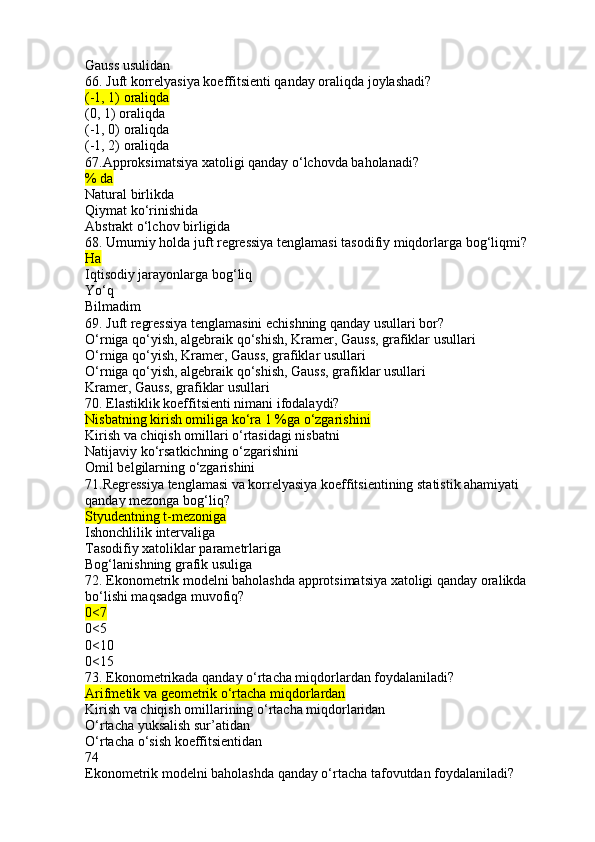 Gauss usulidan
66. Juft korrelyasiya koeffitsienti qanday oraliqda joylashadi?
(-1, 1) oraliqda
(0, 1) oraliqda
(-1, 0) oraliqda
(-1, 2) oraliqda
67.Approksimatsiya xatoligi qanday o‘lchovda baholanadi?
% da
Natural birlikda
Qiymat ko‘rinishida
Abstrakt o‘lchov birligida
68. Umumiy holda juft regressiya tenglamasi tasodifiy miqdorlarga bog‘liqmi?
Ha
Iqtisodiy jarayonlarga bog‘liq
Yo‘q
Bilmadim
69. Juft regressiya tenglamasini echishning qanday usullari bor?
O‘rniga qo‘yish, algebraik qo‘shish, Kramer, Gauss, grafiklar usullari
O‘rniga qo‘yish, Kramer, Gauss, grafiklar usullari
O‘rniga qo‘yish, algebraik qo‘shish, Gauss, grafiklar usullari
Kramer, Gauss, grafiklar usullari
70. Elastiklik koeffitsienti nimani ifodalaydi?
Nisbatning kirish omiliga ko‘ra 1 %ga o‘zgarishini
Kirish va chiqish omillari o‘rtasidagi nisbatni
Natijaviy ko‘rsatkichning o‘zgarishini
Omil belgilarning o‘zgarishini
71.Regressiya tenglamasi va korrelyasiya koeffitsientining statistik ahamiyati 
qanday mezonga bog‘liq?
Styudentning t-mezoniga
Ishonchlilik intervaliga
Tasodifiy xatoliklar parametrlariga
Bog‘lanishning grafik usuliga
72. Ekonometrik modelni baholashda approtsimatsiya xatoligi qanday oralikda 
bo‘lishi maqsadga muvofiq?
0<7
0<5
0<10
0<15
73. Ekonometrikada qanday o‘rtacha miqdorlardan foydalaniladi?
Arifmetik va geometrik o‘rtacha miqdorlardan
Kirish va chiqish omillarining o‘rtacha miqdorlaridan
O‘rtacha yuksalish sur’atidan
O‘rtacha o‘sish koeffitsientidan
74
Ekonometrik modelni baholashda qanday o‘rtacha tafovutdan foydalaniladi? 