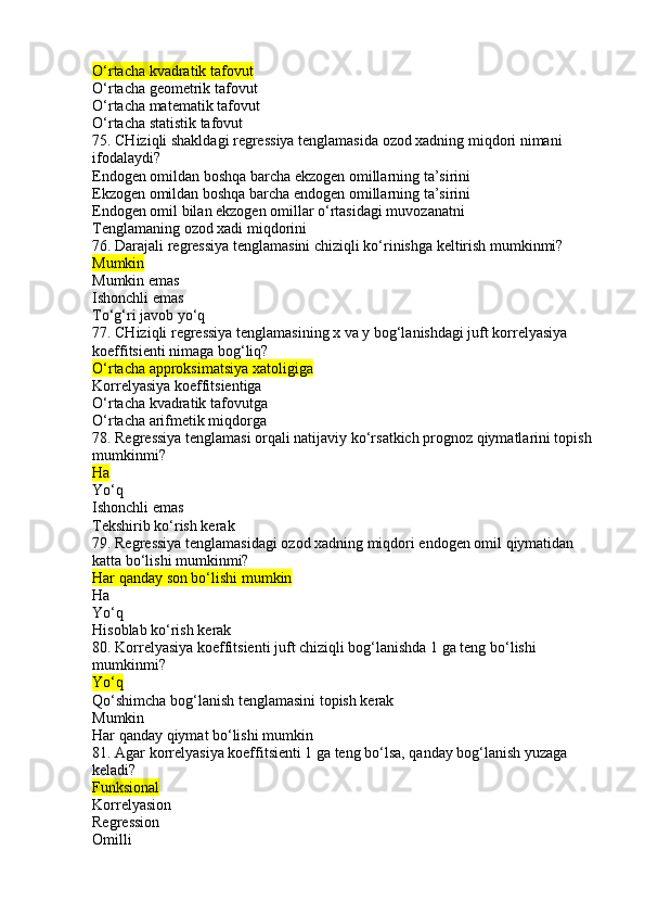 O‘rtacha kvadratik tafovut
O‘rtacha geometrik tafovut
O‘rtacha matematik tafovut
O‘rtacha statistik tafovut
75. CHiziqli shakldagi regressiya tenglamasida ozod xadning miqdori nimani 
ifodalaydi?
Endogen omildan boshqa barcha ekzogen omillarning ta’sirini
Ekzogen omildan boshqa barcha endogen omillarning ta’sirini
Endogen omil bilan ekzogen omillar o‘rtasidagi muvozanatni
Tenglamaning ozod xadi miqdorini
76. Darajali regressiya tenglamasini chiziqli ko‘rinishga keltirish mumkinmi?
Mumkin
Mumkin emas
Ishonchli emas
To‘g‘ri javob yo‘q
77. CHiziqli regressiya tenglamasining x va y bog‘lanishdagi juft korrelyasiya 
koeffitsienti nimaga bog‘liq?
O‘rtacha approksimatsiya xatoligiga
Korrelyasiya koeffitsientiga
O‘rtacha kvadratik tafovutga
O‘rtacha arifmetik miqdorga
78. Regressiya tenglamasi orqali natijaviy ko‘rsatkich prognoz qiymatlarini topish
mumkinmi?
Ha
Yo‘q
Ishonchli emas
Tekshirib ko‘rish kerak
79. Regressiya tenglamasidagi ozod xadning miqdori endogen omil qiymatidan 
katta bo‘lishi mumkinmi?
Har qanday son bo‘lishi mumkin
Ha
Yo‘q
Hisoblab ko‘rish kerak
80. Korrelyasiya koeffitsienti juft chiziqli bog‘lanishda 1 ga teng bo‘lishi 
mumkinmi?
Yo‘q
Qo‘shimcha bog‘lanish tenglamasini topish kerak
Mumkin
Har qanday qiymat bo‘lishi mumkin
81. Agar korrelyasiya koeffitsienti 1 ga teng bo‘lsa, qanday bog‘lanish yuzaga 
keladi?
Funksional
Korrelyasion
Regression
Omilli 