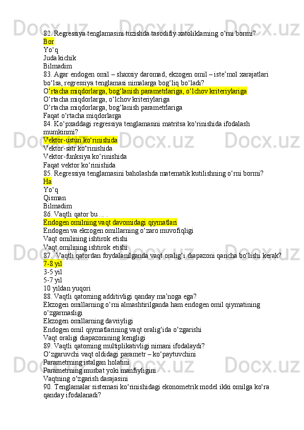 82. Regressiya tenglamasini tuzishda tasodifiy xatoliklarning o‘rni bormi?
Bor
Yo‘q
Juda kichik
Bilmadim
83. Agar endogen omil – shaxsiy daromad, ekzogen omil – iste’mol xarajatlari 
bo‘lsa, regressiya tenglamasi nimalarga bog‘liq bo‘ladi?
O ‘rtacha miqdorlarga, bog‘lanish parametrlariga, o‘lchov kriteriylariga
O‘rtacha miqdorlarga, o‘lchov kriteriylariga
O‘rtacha miqdorlarga, bog‘lanish parametrlariga
Faqat o‘rtacha miqdorlarga
84. Ko‘pxaddagi regressiya tenglamasini matritsa ko‘rinishida ifodalash 
mumkinmi?
Vektor-ustun ko‘rinishida
Vektor-satr ko‘rinishida
Vektor-funksiya ko‘rinishida
Faqat vektor ko‘rinishida
85. Regressiya tenglamasini baholashda matematik kutilishning o‘rni bormi?
Ha
Yo‘q
Qisman
Bilmadim
86. Vaqtli qator bu ... .
Endogen omilning vaqt davomidagi qiymatlari
Endogen va ekzogen omillarning o‘zaro muvofiqligi
Vaqt omilining ishtirok etishi
Vaqt omilining ishtirok etishi
87.  Vaqtli qatordan foydalanilganda vaqt oralig‘i diapazoni qancha bo‘lishi kerak?
7-8 yil
3-5 yil
5-7 yil
10 yildan yuqori
88. Vaqtli qatorning additivligi qanday ma’noga ega?
Ekzogen omillarning o‘rni almashtirilganda ham endogen omil qiymatining 
o‘zgarmasligi
Ekzogen omillarning davriyligi
Endogen omil qiymatlarining vaqt oralig‘ida o‘zgarishi
Vaqt oraligi diapazonining kengligi
89. Vaqtli qatorning multiplikativligi nimani ifodalaydi?
O‘zgaruvchi vaqt oldidagi parametr – ko‘paytuvchini
Parametrning istalgan holatini
Parametrning musbat yoki manfiyligini
Vaqtning o‘zgarish darajasini
90. Tenglamalar sistemasi ko‘rinishidagi ekonometrik model ikki omilga ko‘ra 
qanday ifodalanadi? 
