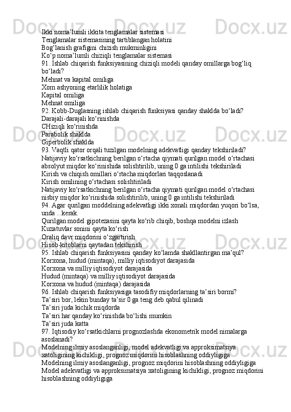 Ikki noma’lumli ikkita tenglamalar sistemasi
Tenglamalar sistemasining tartiblangan holatini
Bog‘lanish grafigini chizish mukminligini
Ko‘p noma’lumli chiziqli tenglamalar sistemasi
91. Ishlab chiqarish funksiyasining chiziqli modeli qanday omillarga bog‘liq 
bo‘ladi?
Mehnat va kapital omiliga
Xom ashyoning etarlilik holatiga
Kapital omiliga
Mehnat omiliga
92. Kobb-Duglasning ishlab chiqarish funksiyasi qanday shaklda bo‘ladi?
Darajali-darajali ko‘rinishda
CHiziqli ko‘rinishda
Parabolik shaklda
Giperbolik shaklda
93. Vaqtli qator orqali tuzilgan modelning adekvatligi qanday tekshiriladi?
Natijaviy ko‘rsatkichning berilgan o‘rtacha qiymati qurilgan model o‘rtachasi 
absolyut miqdor ko‘rinishida solishtirilib, uning 0 ga intilishi tekshiriladi
Kirish va chiqish omillari o‘rtacha miqdorlari taqqoslanadi
Kirish omilining o‘rtachasi solishtiriladi
Natijaviy ko‘rsatkichning berilgan o‘rtacha qiymati qurilgan model o‘rtachasi 
nisbiy miqdor ko‘rinishida solishtirilib, uning 0 ga intilishi tekshiriladi
94. Agar qurilgan moddelning adekvatligi ikki xonali miqdordan yuqori bo‘lsa, 
unda ...kerak.
Qurilgan model gipotezasini qayta ko‘rib chiqib, boshqa modelni izlash
Kuzatuvlar sonini qayta ko‘rish
Oraliq davr miqdorini o‘zgartirish
Hisob-kitoblarni qaytadan tekshirish
95. Ishlab chiqarish funksiyasini qanday ko‘lamda shakllantirgan ma’qul?
Korxona, hudud (mintaqa), milliy iqtisodiyot darajasida
Korxona va milliy iqtisodiyot darajasida
Hudud (mintaqa) va milliy iqtisodiyot darajasida
Korxona va hudud (mintaqa) darajasida
96. Ishlab chiqarish funksiyasiga tasodifiy miqdorlarning ta’siri bormi?
Ta’siri bor, lekin bunday ta’sir 0 ga teng deb qabul qilinadi
Ta’siri juda kichik miqdorda
Ta’siri har qanday ko‘rinishda bo‘lishi mumkin
Ta’siri juda katta
97. Iqtisodiy ko‘rsatkichlarni prognozlashda ekonometrik model nimalarga 
asoslanadi?
Modelning ilmiy asoslanganligi, model adekvatligi va approksimatsiya 
xatoligining kichikligi, prognoz miqdorini hisoblashning oddiyligiga
Modelning ilmiy asoslanganligi, prognoz miqdorini hisoblashning oddiyligiga
Model adekvatligi va approksimatsiya xatoligining kichikligi, prognoz miqdorini 
hisoblashning oddiyligiga 