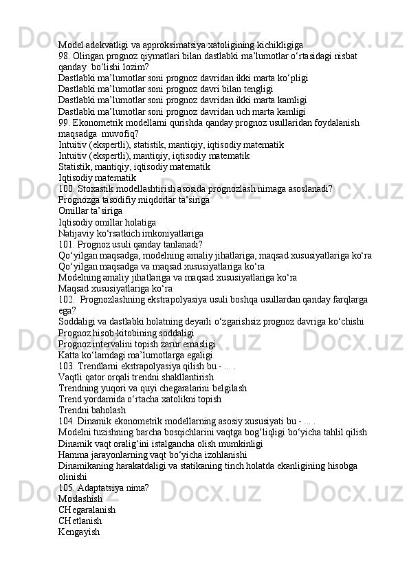 Model adekvatligi va approksimatsiya xatoligining kichikligiga
98. Olingan prognoz qiymatlari bilan dastlabki ma’lumotlar o‘rtasidagi nisbat 
qanday  bo‘lishi lozim?
Dastlabki ma’lumotlar soni prognoz davridan ikki marta ko‘pligi
Dastlabki ma’lumotlar soni prognoz davri bilan tengligi
Dastlabki ma’lumotlar soni prognoz davridan ikki marta kamligi
Dastlabki ma’lumotlar soni prognoz davridan uch marta kamligi
99. Ekonometrik modellarni qurishda qanday prognoz usullaridan foydalanish 
maqsadga  muvofiq?
Intuitiv (ekspertli), statistik, mantiqiy, iqtisodiy matematik
Intuitiv (ekspertli), mantiqiy, iqtisodiy matematik
Statistik, mantiqiy, iqtisodiy matematik
Iqtisodiy matematik
100. Stoxastik modellashtirish asosida prognozlash nimaga asoslanadi?
Prognozga tasodifiy miqdorlar ta’siriga
Omillar ta’siriga
Iqtisodiy omillar holatiga
Natijaviy ko‘rsatkich imkoniyatlariga
101. Prognoz usuli qanday tanlanadi?
Qo‘yilgan maqsadga, modelning amaliy jihatlariga, maqsad xususiyatlariga ko‘ra
Qo‘yilgan maqsadga va maqsad xususiyatlariga ko‘ra
Modelning amaliy jihatlariga va maqsad xususiyatlariga ko‘ra
Maqsad xususiyatlariga ko‘ra
102.  Prognozlashning ekstrapolyasiya usuli boshqa usullardan qanday farqlarga 
ega?
Soddaligi va dastlabki holatning deyarli o‘zgarishsiz prognoz davriga ko‘chishi
Prognoz hisob-kitobining soddaligi
Prognoz intervalini topish zarur emasligi
Katta ko‘lamdagi ma’lumotlarga egaligi
103. Trendlarni ekstrapolyasiya qilish bu - ... .
Vaqtli qator orqali trendni shakllantirish
Trendning yuqori va quyi chegaralarini belgilash
Trend yordamida o‘rtacha xatolikni topish
Trendni baholash
104. Dinamik ekonometrik modellarning asosiy xususiyati bu - ... .
Modelni tuzishning barcha bosqichlarini vaqtga bog‘liqligi bo‘yicha tahlil qilish
Dinamik vaqt oralig‘ini istalgancha olish mumkinligi
Hamma jarayonlarning vaqt bo‘yicha izohlanishi
Dinamikaning harakatdaligi va statikaning tinch holatda ekanligining hisobga 
olinishi
105. Adaptatsiya nima?
Moslashish
CHegaralanish
CHetlanish
Kengayish 