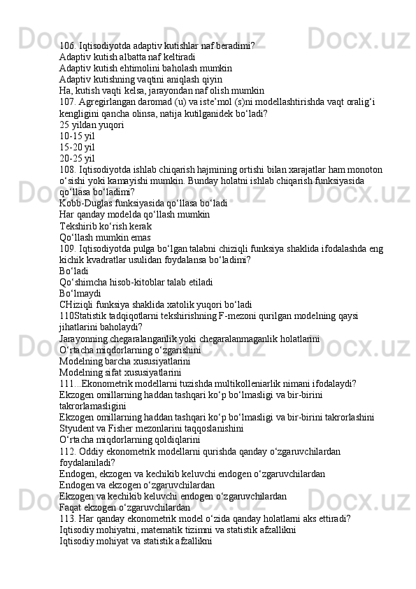 106. Iqtisodiyotda adaptiv kutishlar naf beradimi?
Adaptiv kutish albatta naf keltiradi
Adaptiv kutish ehtimolini baholash mumkin
Adaptiv kutishning vaqtini aniqlash qiyin
Ha, kutish vaqti kelsa, jarayondan naf olish mumkin
107. Agregirlangan daromad (u) va iste’mol (s)ni modellashtirishda vaqt oralig‘i 
kengligini qancha olinsa, natija kutilganidek bo‘ladi?
25 yildan yuqori
10-15 yil
15-20 yil
20-25 yil
108. Iqtisodiyotda ishlab chiqarish hajmining ortishi bilan xarajatlar ham monoton 
o‘sishi yoki kamayishi mumkin. Bunday holatni ishlab chiqarish funksiyasida 
qo‘llasa bo‘ladimi?
Kobb-Duglas funksiyasida qo‘llasa bo‘ladi
Har qanday modelda qo‘llash mumkin
Tekshirib ko‘rish kerak
Qo‘llash mumkin emas
109. Iqtisodiyotda pulga bo‘lgan talabni chiziqli funksiya shaklida ifodalashda eng 
kichik kvadratlar usulidan foydalansa bo‘ladimi?
Bo‘ladi
Qo‘shimcha hisob-kitoblar talab etiladi
Bo‘lmaydi
CHiziqli funksiya shaklida xatolik yuqori bo‘ladi
110Statistik tadqiqotlarni tekshirishning F-mezoni qurilgan modelning qaysi 
jihatlarini baholaydi?
Jarayonning chegaralanganlik yoki chegaralanmaganlik holatlarini
O‘rtacha miqdorlarning o‘zgarishini
Modelning barcha xususiyatlarini
Modelning sifat xususiyatlarini
111...Ekonometrik modellarni tuzishda multikolleniarlik nimani ifodalaydi?
Ekzogen omillarning haddan tashqari ko‘p bo‘lmasligi va bir-birini 
takrorlamasligini
Ekzogen omillarning haddan tashqari ko‘p bo‘lmasligi va bir-birini takrorlashini
Styudent va Fisher mezonlarini taqqoslanishini
O‘rtacha miqdorlarning qoldiqlarini
112. Oddiy ekonometrik modellarni qurishda qanday o‘zgaruvchilardan 
foydalaniladi?
Endogen, ekzogen va kechikib keluvchi endogen o‘zgaruvchilardan
Endogen va ekzogen o‘zgaruvchilardan
Ekzogen va kechikib keluvchi endogen o‘zgaruvchilardan
Faqat ekzogen o‘zgaruvchilardan
113. Har qanday ekonometrik model o‘zida qanday holatlarni aks ettiradi?
Iqtisodiy mohiyatni, matematik tizimni va statistik afzallikni
Iqtisodiy mohiyat va statistik afzallikni 