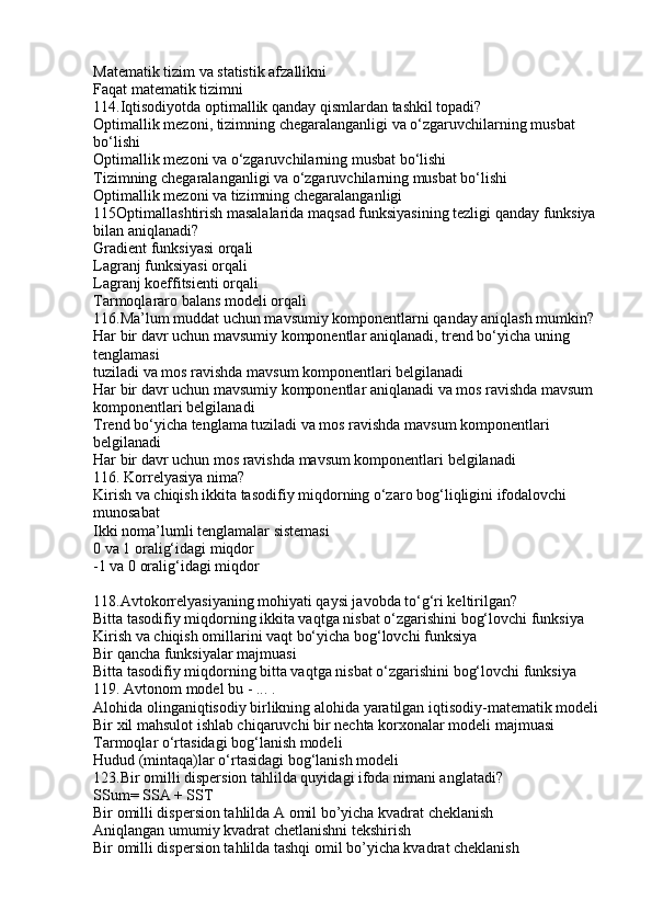 Matematik tizim va statistik afzallikni
Faqat matematik tizimni
114.Iqtisodiyotda optimallik qanday qismlardan tashkil topadi?
Optimallik mezoni, tizimning chegaralanganligi va o‘zgaruvchilarning musbat 
bo‘lishi
Optimallik mezoni va o‘zgaruvchilarning musbat bo‘lishi
Tizimning chegaralanganligi va o‘zgaruvchilarning musbat bo‘lishi
Optimallik mezoni va tizimning chegaralanganligi
115Optimallashtirish masalalarida maqsad funksiyasining tezligi qanday funksiya 
bilan aniqlanadi?
Gradient funksiyasi orqali
Lagranj funksiyasi orqali
Lagranj koeffitsienti orqali
Tarmoqlararo balans modeli orqali
116.Ma’lum muddat uchun mavsumiy komponentlarni qanday aniqlash mumkin?
Har bir davr uchun mavsumiy komponentlar aniqlanadi, trend bo‘yicha uning 
tenglamasi
tuziladi va mos ravishda mavsum komponentlari belgilanadi
Har bir davr uchun mavsumiy komponentlar aniqlanadi va mos ravishda mavsum
komponentlari belgilanadi
Trend bo‘yicha tenglama tuziladi va mos ravishda mavsum komponentlari 
belgilanadi
Har bir davr uchun mos ravishda mavsum komponentlari belgilanadi
116. Korrelyasiya nima?
Kirish va chiqish ikkita tasodifiy miqdorning o‘zaro bog‘liqligini ifodalovchi 
munosabat
Ikki noma’lumli tenglamalar sistemasi
0 va 1 oralig‘idagi miqdor
-1 va 0 oralig‘idagi miqdor
118.Avtokorrelyasiyaning mohiyati qaysi javobda to‘g‘ri keltirilgan?
Bitta tasodifiy miqdorning ikkita vaqtga nisbat o‘zgarishini bog‘lovchi funksiya
Kirish va chiqish omillarini vaqt bo‘yicha bog‘lovchi funksiya
Bir qancha funksiyalar majmuasi
Bitta tasodifiy miqdorning bitta vaqtga nisbat o‘zgarishini bog‘lovchi funksiya
119. Avtonom model bu - ... .
Alohida olinganiqtisodiy birlikning alohida yaratilgan iqtisodiy-matematik modeli
Bir xil mahsulot ishlab chiqaruvchi bir nechta korxonalar modeli majmuasi
Tarmoqlar o‘rtasidagi bog‘lanish modeli
Hudud (mintaqa)lar o‘rtasidagi bog‘lanish modeli
123.Bir omilli dispersion tahlilda quyidagi ifoda nimani anglatadi?
SSum= SSA + SST
Bir omilli dispersion tahlilda A omil bo’yicha kvadrat cheklanish
Aniqlangan umumiy kvadrat chetlanishni tekshirish
Bir omilli dispersion tahlilda tashqi omil bo’yicha kvadrat cheklanish 