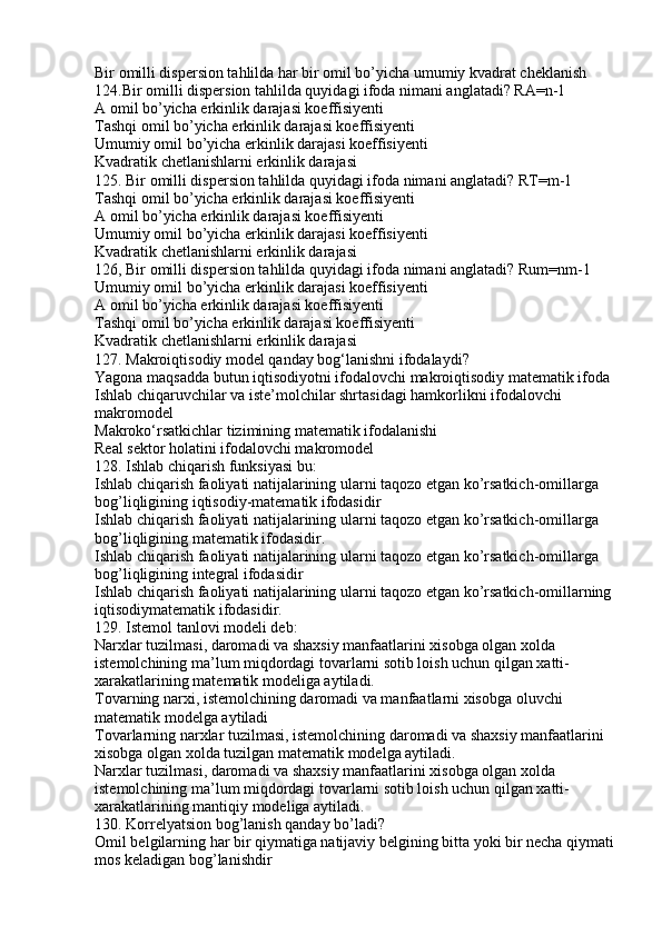 Bir omilli dispersion tahlilda har bir omil bo’yicha umumiy kvadrat cheklanish
124.Bir omilli dispersion tahlilda quyidagi ifoda nimani anglatadi? RA=n-1
A omil bo’yicha erkinlik darajasi koeffisiyenti
Tashqi omil bo’yicha erkinlik darajasi koeffisiyenti
Umumiy omil bo’yicha erkinlik darajasi koeffisiyenti
Kvadratik chetlanishlarni erkinlik darajasi
125. Bir omilli dispersion tahlilda quyidagi ifoda nimani anglatadi? RT=m-1
Tashqi omil bo’yicha erkinlik darajasi koeffisiyenti
A omil bo’yicha erkinlik darajasi koeffisiyenti
Umumiy omil bo’yicha erkinlik darajasi koeffisiyenti
Kvadratik chetlanishlarni erkinlik darajasi
126, Bir omilli dispersion tahlilda quyidagi ifoda nimani anglatadi? Rum=nm-1
Umumiy omil bo’yicha erkinlik darajasi koeffisiyenti
A omil bo’yicha erkinlik darajasi koeffisiyenti
Tashqi omil bo’yicha erkinlik darajasi koeffisiyenti
Kvadratik chetlanishlarni erkinlik darajasi
127. Makroiqtisodiy model qanday bog‘lanishni ifodalaydi?
Yagona maqsadda butun iqtisodiyotni ifodalovchi makroiqtisodiy matematik ifoda
Ishlab chiqaruvchilar va iste’molchilar shrtasidagi hamkorlikni ifodalovchi 
makromodel
Makroko‘rsatkichlar tizimining matematik ifodalanishi
Real sektor holatini ifodalovchi makromodel
128. Ishlab chiqarish funksiyasi bu:
Ishlab chiqarish faoliyati natijalarining ularni taqozo etgan ko’rsatkich-omillarga
bog’liqligining iqtisodiy-matematik ifodasidir
Ishlab chiqarish faoliyati natijalarining ularni taqozo etgan ko’rsatkich-omillarga
bog’liqligining matematik ifodasidir.
Ishlab chiqarish faoliyati natijalarining ularni taqozo etgan ko’rsatkich-omillarga
bog’liqligining integral ifodasidir
Ishlab chiqarish faoliyati natijalarining ularni taqozo etgan ko’rsatkich-omillarning
iqtisodiymatematik ifodasidir.
129. Istemol tanlovi modeli deb:
Narxlar tuzilmasi, daromadi va shaxsiy manfaatlarini xisobga olgan xolda 
istemolchining ma’lum miqdordagi tovarlarni sotib loish uchun qilgan xatti-
xarakatlarining matematik modeliga aytiladi.
Tovarning narxi, istemolchining daromadi va manfaatlarni xisobga oluvchi 
matematik modelga aytiladi
Tovarlarning narxlar tuzilmasi, istemolchining daromadi va shaxsiy manfaatlarini 
xisobga olgan xolda tuzilgan matematik modelga aytiladi.
Narxlar tuzilmasi, daromadi va shaxsiy manfaatlarini xisobga olgan xolda 
istemolchining ma’lum miqdordagi tovarlarni sotib loish uchun qilgan xatti-
xarakatlarining mantiqiy modeliga aytiladi.
130. Korrelyatsion bog’lanish qanday bo’ladi?
Omil belgilarning har bir qiymatiga natijaviy belgining bitta yoki bir necha qiymati
mos keladigan bog’lanishdir 