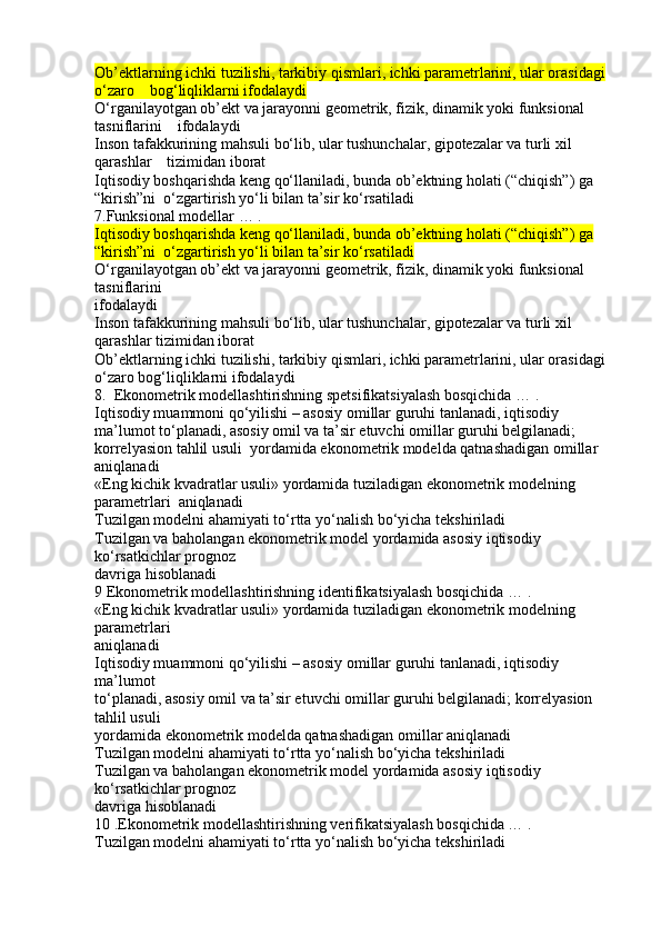 Ob’ektlarning ichki tuzilishi, tarkibiy qismlari, ichki parametrlarini, ular orasidagi 
o‘zaro    bog‘liqliklarni ifodalaydi
O‘rganilayotgan ob’ekt va jarayonni geometrik, fizik, dinamik yoki funksional 
tasniflarini    ifodalaydi
Inson tafakkurining mahsuli bo‘lib, ular tushunchalar, gipotezalar va turli xil 
qarashlar    tizimidan iborat
Iqtisodiy boshqarishda keng qo‘llaniladi, bunda ob’ektning holati (“chiqish”) ga 
“kirish”ni  o‘zgartirish yo‘li bilan ta’sir ko‘rsatiladi
7.Funksional modellar … .
Iqtisodiy boshqarishda keng qo‘llaniladi, bunda ob’ektning holati (“chiqish”) ga 
“kirish”ni  o‘zgartirish yo‘li bilan ta’sir ko‘rsatiladi
O‘rganilayotgan ob’ekt va jarayonni geometrik, fizik, dinamik yoki funksional 
tasniflarini
ifodalaydi
Inson tafakkurining mahsuli bo‘lib, ular tushunchalar, gipotezalar va turli xil 
qarashlar tizimidan iborat
Ob’ektlarning ichki tuzilishi, tarkibiy qismlari, ichki parametrlarini, ular orasidagi 
o‘zaro bog‘liqliklarni ifodalaydi
8.  Ekonometrik modellashtirishning spetsifikatsiyalash bosqichida … .
Iqtisodiy muammoni qo‘yilishi – asosiy omillar guruhi tanlanadi, iqtisodiy 
ma’lumot to‘planadi, asosiy omil va ta’sir etuvchi omillar guruhi belgilanadi; 
korrelyasion tahlil usuli  yordamida ekonometrik modelda qatnashadigan omillar 
aniqlanadi
«Eng kichik kvadratlar usuli» yordamida tuziladigan ekonometrik modelning 
parametrlari  aniqlanadi
Tuzilgan modelni ahamiyati to‘rtta yo‘nalish bo‘yicha tekshiriladi
Tuzilgan va baholangan ekonometrik model yordamida asosiy iqtisodiy 
ko‘rsatkichlar prognoz
davriga hisoblanadi
9 Ekonometrik modellashtirishning identifikatsiyalash bosqichida … .
«Eng kichik kvadratlar usuli» yordamida tuziladigan ekonometrik modelning 
parametrlari
aniqlanadi
Iqtisodiy muammoni qo‘yilishi – asosiy omillar guruhi tanlanadi, iqtisodiy 
ma’lumot
to‘planadi, asosiy omil va ta’sir etuvchi omillar guruhi belgilanadi; korrelyasion 
tahlil usuli
yordamida ekonometrik modelda qatnashadigan omillar aniqlanadi
Tuzilgan modelni ahamiyati to‘rtta yo‘nalish bo‘yicha tekshiriladi
Tuzilgan va baholangan ekonometrik model yordamida asosiy iqtisodiy 
ko‘rsatkichlar prognoz
davriga hisoblanadi
10 .Ekonometrik modellashtirishning verifikatsiyalash bosqichida … .
Tuzilgan modelni ahamiyati to‘rtta yo‘nalish bo‘yicha tekshiriladi 