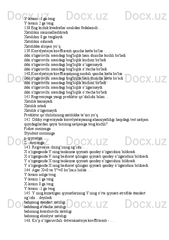 Y-kesim -1 ga teng
Y-kesim 2 ga teng
138.Eng kichik kvadratlar usulidan fodalanish ... .
Xatolikni minimallashtiradi
Xatolikni 0 ga tenglaydi
Xatolikni oshiradi
Xatolikka aloqasi yo’q
139.Korrelyatsiya koeffisienti qancha katta bo'lsa … .
ikki o'zgaruvchi orasidagi bog'liqlik ham shuncha kuchli bo'ladi
ikki o'zgaruvchi orasidagi bog'liqlik kuchsiz bo'ladi
ikki o'zgaruvchi orasidagi bog'liqlik o’zgarmaydi
ikki o'zgaruvchi orasidagi bog'liqlik o’rtacha bo'ladi
140,Korrelyatsiya koeffisientining moduli qancha katta bo'lsa … .
ikki o'zgaruvchi orasidagi bog'liqlik ham shuncha katta bo’adi
ikki o'zgaruvchi orasidagi bog'liqlik kuchsiz bo'ladi
ikki o'zgaruvchi orasidagi bog'liqlik o’zgarmaydi
ikki o'zgaruvchi orasidagi bog'liqlik o’rtacha bo'ladi
141.Regressiyaga yangi prediktor qo’shilishi bilan … .
Xatolik kamayadi
Xatolik ortadi
Xatolik o’zgarmaydi
Prediktor qo’shilishining xatolikka ta’siri yo’q
142. Oddiy regressiyada korrelyatsiyaning ahamiyatliligi haqidagi test natijasi 
quyidagilardan qaysi birining natijasiga teng kuchli?
Fisher mezoniga
Styudent mezoniga
p-qiymatga
Z - mezonga
143. Regressiya chizig’ining og’ishi ... .
X o’zgarganda Y ning tanlanma qiymati qanday o’zgarishini bildiradi.
X o’zgarganda Y ning bashorat qilingan qiymati qanday o’zgarishini bildiradi.
Y o’zgarganda X ning tanlanma qiymati qanday o’zgarishini bildiradi.
Y o’zgarganda X ning bashorat qilingan qiymati qanday o’zgarishini bildiradi.
144. Agar X=0 va Y^=0 bo’lsa,u holda ... .
Y-kesim nolga teng
Y-kesim 1 ga teng
X-kesim 0 ga teng
Y-kesim -1 ga teng
145. Y ning kuzatilgan qiymatlarining Y ning o’rta qiymati atrofida standart 
og’ishi ...deyiladi.
bahoning standart xatoligi
bahoning o’rtacha xatoligi
bahoning kesishuvchi xatoligi
bahoning absolyut xatoligi
146. Ko’p o’zgaruvchili determinatsiya koeffitsienti - ... . 